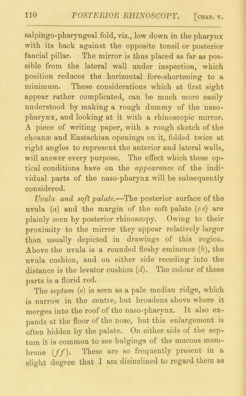 salpingopharyngeal fold, viz., low down in the pharynx with its back against the opposite tonsil or posterior faucial pillar. The mirror is thus placed as far as pos- sible from the lateral wall under inspection, which position reduces the horizontal fore-shortening to a minimum. These considerations which at first sight appear rather complicated, can be much more easily understood by making a rough dummy of the naso- pharynx, and looking at it with a rhinoscopic mirror. A piece of writing paper, with a rough sketch of the choanae and Eustachian openings on it, folded twice at right angles to represent the anterior and lateral walls, will answer every purpose. The effect which these op- tical conditions have on the appearance of the indi- vidual parts of the naso-pharynx will be subsequently considered. IJvula and soft palate.—The posterior surface of the uvula (a) and the margin of the soft palate (cc) are plainly seen by posterior rhiuoscopy. Owing to their proximity to the mirror they appear relatively larger than usually depicted in drawings of this region. Above the uvula is a rounded fleshy eminence (6), the uvula cushion, and on either side receding into the distance is the levator cushion (d). The colour of these parts is a florid red. The septum (e) is seen as a pale median ridge, which is narrow in the centre, but broadens above where it merges into the roof of the naso-pharynx. It also ex- pands at the floor of the nose, but this enlargement is often hidden by the palate. On either side of the sep- tum it is common to see bulgings of the mucous mem- brane (//). These are so frequently present in a slight degree that I am disinclined to regard them as