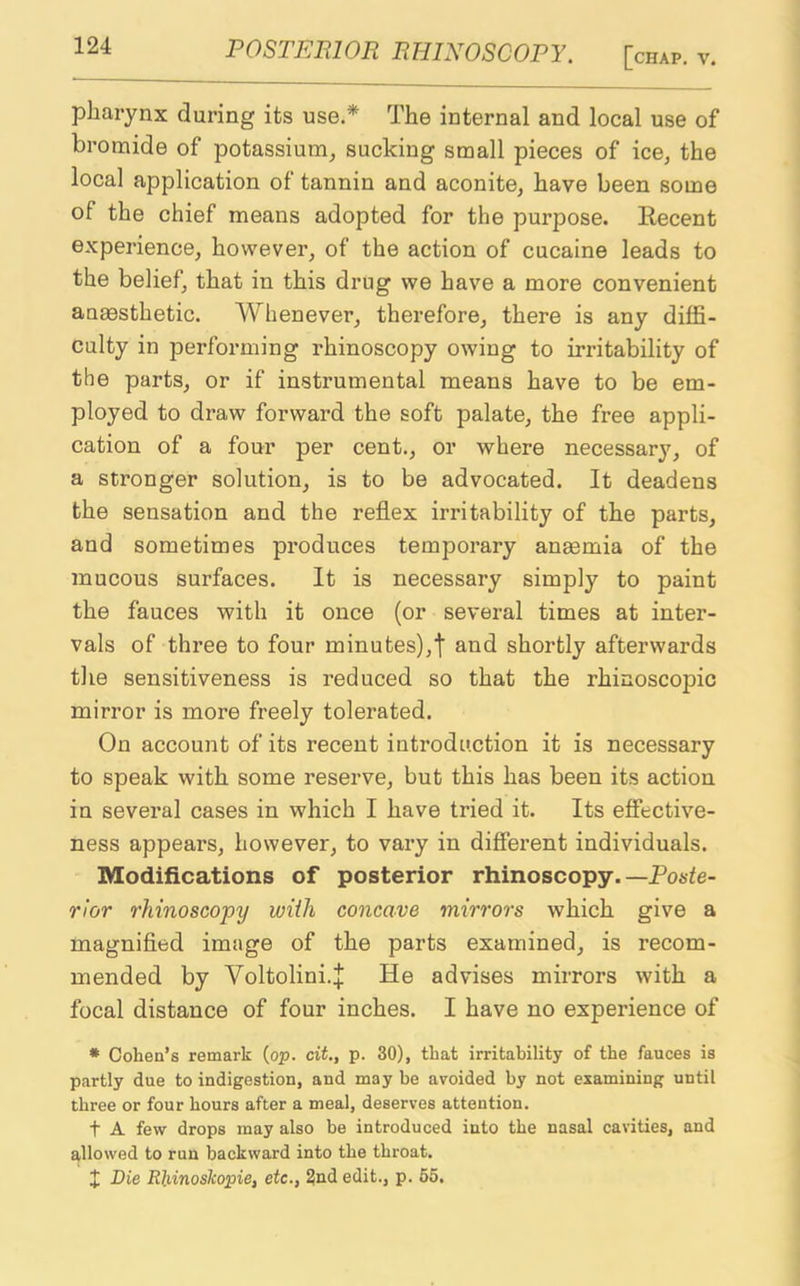 pharynx during its use.* The internal and local use of bromide of potassium, sucking small pieces of ice, the local application of tannin and aconite, have been some of the chief means adopted for the purpose. Recent experience, however, of the action of cucaine leads to the belief, that in this drug we have a more convenient anaesthetic. Whenever, therefore, there is any diffi- culty in performing rhinoscopy owing to irritability of the parts, or if instrumental means have to be em- ployed to draw forward the soft palate, the free appli- cation of a four per cent., or where necessary, of a stronger solution, is to be advocated. It deadens the sensation and the reflex irritability of the parts, and sometimes produces temporary anaemia of the mucous surfaces. It is necessary simply to paint the fauces with it once (or several times at inter- vals of three to four minutes),t and shortly afterwards the sensitiveness is reduced so that the rhinoscopic mirror is more freely tolerated. On account of its recent introduction it is necessary to speak with some reserve, but this has been its action in several cases in which I have tried it. Its effective- ness appears, however, to vary in different individuals. Modifications of posterior rhinoscopy. —Poste- rior rhinoscopy with concave mirrors which give a magnified image of the parts examined, is recom- mended by Yoltolini.J He advises mirrors with a focal distance of four inches. I have no experience of * Cohen’s remark (op. cit., p. 30), that irritability of the fauces is partly due to indigestion, and may be avoided by not examining until three or four hours after a meal, deserves attention. t A few drops may also be introduced into the nasal cavities, and allowed to run backward into the throat. X Die Rhinoskopie, etc., 2nd edit., p. 55.