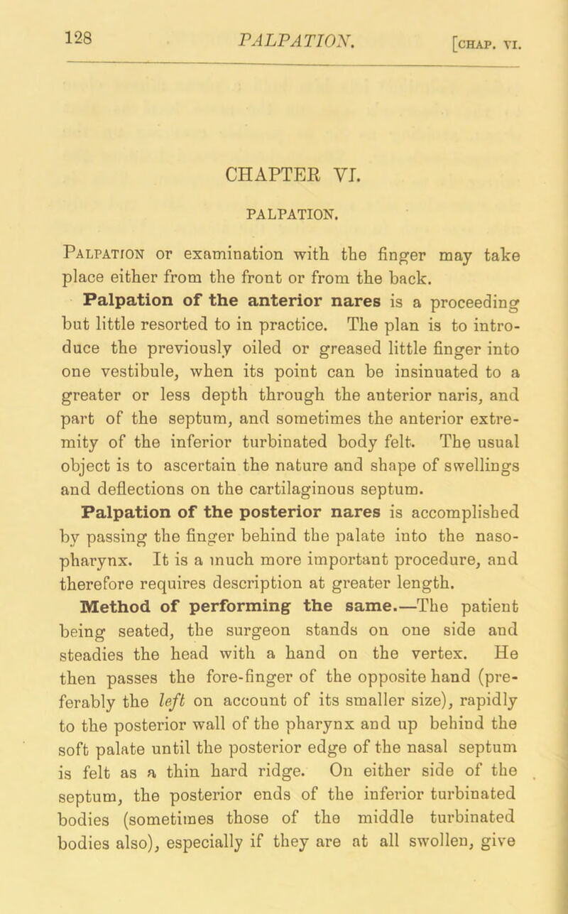 CHAPTER VI. PALPATION. Palpatton or examination with the finger may take place either from the front or from the back. Palpation of the anterior nares is a proceeding but little resorted to in practice. The plan is to intro- duce the previously oiled or greased little finger into one vestibule, when its point can be insinuated to a greater or less depth through the anterior naris, ancl part of the septum, and sometimes the anterior extre- mity of the inferior turbinated body felt. The usual object is to ascertain the nature and shape of swellings and deflections on the cartilaginous septum. Palpation of the posterior nares is accomplished by passing the finger behind the palate into the naso- pharynx. It is a much more important procedure, and therefore requires description at greater length. Method of performing the same.—The patient being seated, the surgeon stands on one side and steadies the head with a hand on the vertex. He then passes the fore-finger of the opposite hand (pre- ferably the loft on account of its smaller size), rapidly to the posterior wall of the pharynx and up behind the soft palate until the posterior edge of the nasal septum is felt as a thin hard ridge. On either side of the septum, the posterior ends of the inferior turbinated bodies (sometimes those of the middle turbinated bodies also), especially if they are at all swollen, give
