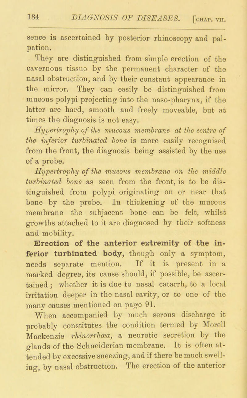 sence is ascertained by posterior rhinoscopy and pal- pation. They are distinguished from simple erection of the cavernous tissue by the permanent character of the nasal obstruction, and by their constant appearance in the mirror. They can easily be distinguished from mucous polypi projecting into the naso-pharynx, if the latter are hard, smooth and freely moveable, but at times the diagnosis is not easy. Hypertrophy of the mucous membrane at the centre of the inferior turbinated bone is more easily recognised from the front, the diagnosis being assisted by the use of a probe. Hypertrophy of the mucous membrane on the middle turbinated bone as seen from the front, is to be dis- tinguished from polypi originating on or near that bone by the probe. In thickening of the mucous membrane the subjacent bone can be felt, whilst growths attached to it are diagnosed by their softness and mobility. Erection of the anterior extremity of the in- ferior turbinated body, though only a symptom, needs separate mention. If it is present in a marked degree, its cause should, if possible, be ascer- tained ; whether it is due to nasal catarrh, to a local irritation deeper in the nasal cavity, or to one of the many causes mentioned on page 91. When accompanied by much serous discharge it probably constitutes the condition termed by Morell Mackenzie rhinorrhoea, a neurotic secretion by the glands of the Schneiderian membrane. It is often at- tended by excessive sneezing, and if there be much swell- ing, by nasal obstruction. The erection of the anterior