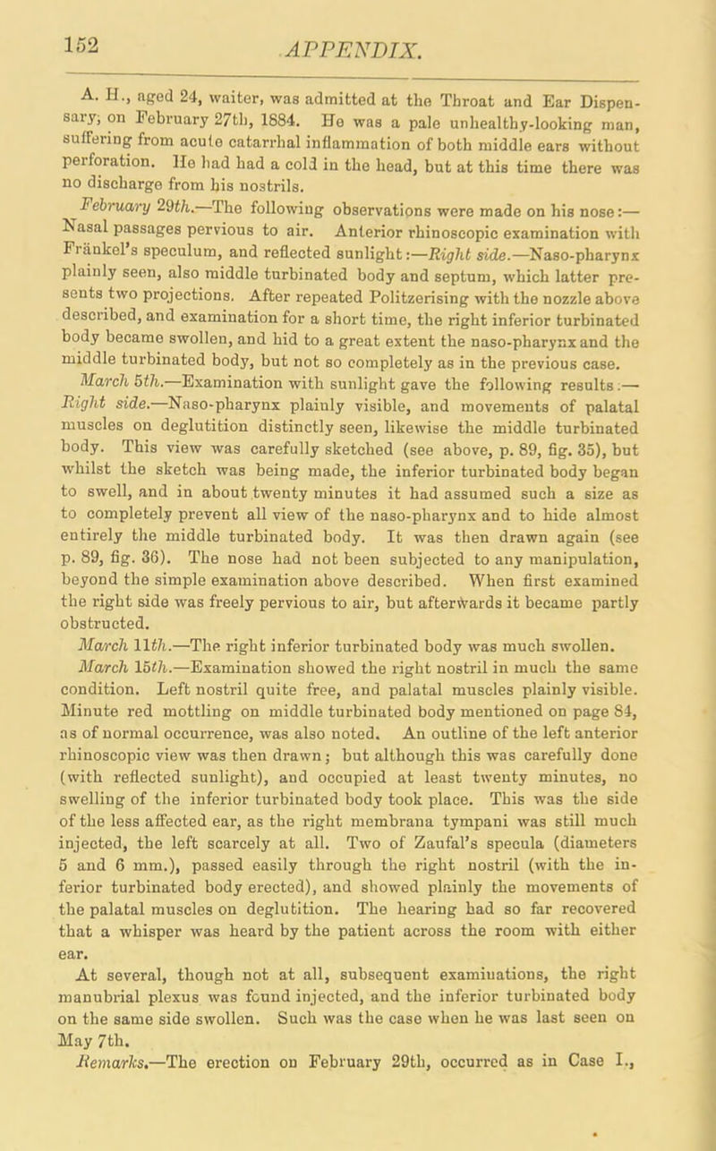 A. H., aged 24, waiter, was admitted at the Throat and Ear Dispen- saiy, on February 27th, 1884. ITo was a pale unhealthy-looking man, suffering from acute catarrhal inflammation of both middle ears without peiforation. lie had had a cold in the head, but at this time there was no discharge from his nostrils. February/ 29th. The following observations were made on his nose:— ^asal passages pervious to air. Anterior rhinoscopic examination with Fuinkel s speculum, and reflected sunlight:—Right side.—Naso-pharynx plainly seen, also middle turbinated body and septum, which latter pre- sents two projections. After repeated Politzerising with the nozzle above described, and examination for a short time, the right inferior turbinated body became swollen, and hid to a great extent the naso-pharynx and the middle turbinated body, but not so completely as in the previous case. March 5th.—Examination with sunlight gave the following results.— Right side. Naso-pharynx plaiuly visible, and movements of palatal muscles on deglutition distinctly seen, likewise the middle turbinated body. This view was carefully sketched (see above, p. 89, fig. 35), but whilst the sketch was being made, the inferior turbinated body began to swell, and in about twenty minutes it had assumed such a size as to completely prevent all view of the naso-pharynx and to hide almost entirely the middle turbinated body. It was then drawn again (see p. 89, fig. 36). The nose had not been subjected to any manipulation, beyond the simple examination above described. When first examined the right side was freely pervious to air, but afterwards it became partly obstructed. Ma/ixh 11th.—The right inferior turbinated body was much swollen. March 15tli.—Examination showed the right nostril in much the same condition. Left nostril quite free, and palatal muscles plainly visible. Minute red mottling on middle turbinated body mentioned on page S4, as of normal occurrence, was also noted. An outline of the left anterior rhinoscopic view was then drawn ; but although this was carefully done (with reflected sunlight), and occupied at least twenty minutes, no swelling of the inferior turbinated body took place. This was the side of the less affected ear, as the right membrana tympani was still much injected, the left scarcely at all. Two of Zaufal’s specula (diameters 5 and 6 mm.), passed easily through the right nostril (with the in- ferior turbinated body erected), and showed plainly the movements of the palatal muscles on deglutition. The hearing had so far recovered that a whisper was heard by the patient across the room with either ear. At several, though not at all, subsequent examinations, the right manubrial plexus was found injected, and the inferior turbinated body on the same side swollen. Such was the case when he was last seen on May 7th. Remarks.—The erection on February 29th, occurred as in Case I.,