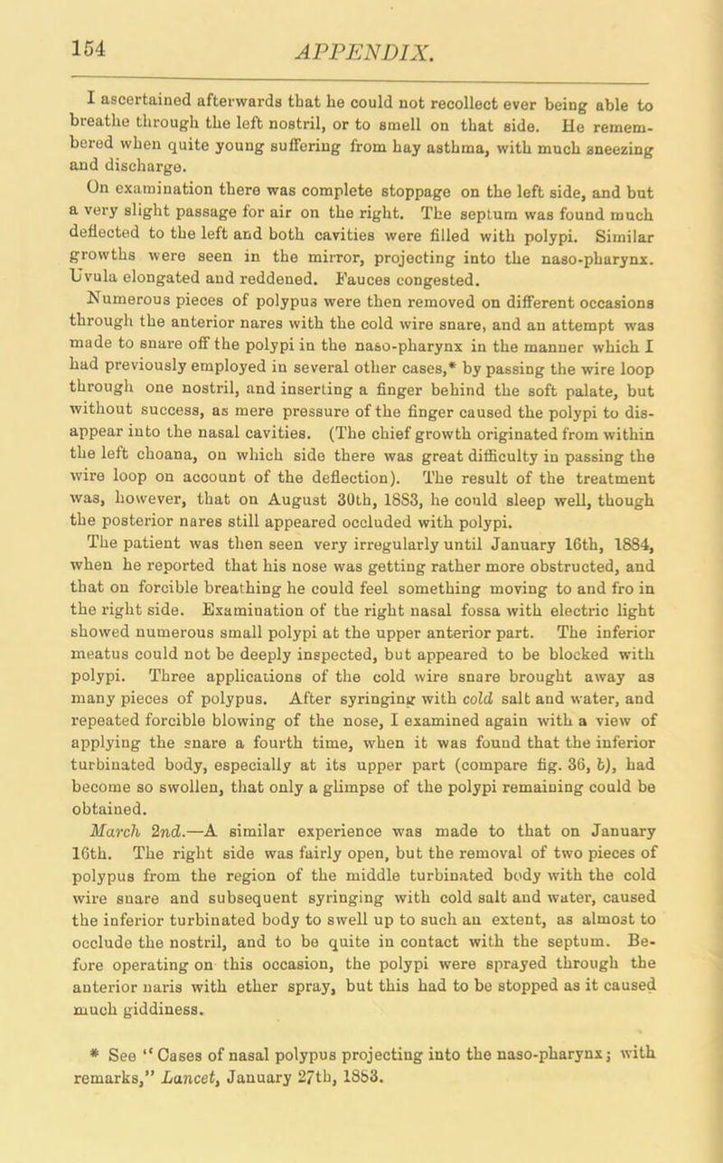 I ascertained afterwards that he could not recollect ever being able to breathe through the left nostril, or to smell on that side. He remem- bered when quite young suffering from hay asthma, with much sneezing and discharge. On examination there was complete stoppage on the left side, and but a very slight passage for air on the right. The septum was found much deflected to the left and both cavities were filled with polypi. Similar growths were seen in the mirror, projecting into the naso-pharynx. Uvula elongated and reddened. Fauces congested. Numerous pieces of polypus were then removed on different occasions through the anterior nares with the cold wire snare, and an attempt was made to snare off the polypi in the naso-pharynx in the manner which I had previously employed in several other cases,* by passing the wire loop through one nostril, and inserting a finger behind the soft palate, but without success, as mere pressure of the finger caused the polypi to dis- appear into the nasal cavities. (The chief growth originated from within the left choana, on which side there was great difficulty in passing the wire loop on account of the deflection). The result of the treatment was, however, that on August 30th, 1883, he could sleep well, though the posterior nares still appeared occluded with polypi. The patient was then seen very irregularly until January 16th, 1884, when he reported that his nose was getting rather more obstructed, and that on forcible breathing he could feel something moving to and fro in the right side. Examination of the right nasal fossa with electric light showed numerous small polypi at the upper anterior part. The inferior meatus could not be deeply inspected, but appeared to be blocked with polypi. Three applications of the cold wire snare brought away as many pieces of polypus. After syringing with cold salt and water, and repeated forcible blowing of the nose, I examined again with a view of applying the snare a fourth time, when it was found that the inferior turbinated body, especially at its upper part (compare fig. 36, fc), had become so swollen, that only a glimpse of the polypi remaining could be obtained. March 2nd.—A similar experience was made to that on January 16th. The right side was fairly open, but the removal of two pieces of polypus from the region of the middle turbinated body with the cold wire snare and subsequent syringing with cold salt and water, caused the inferior turbinated body to swell up to such an extent, as almost to occlude the nostril, and to be quite in contact with the septum. Be- fore operating on this occasion, the polypi were sprayed through the anterior naris with ether spray, but this had to be stopped as it caused much giddiness. * See “ Cases of nasal polypus projecting into the naso-pharynx j with remarks,” Lancet, January 27th, 1883.