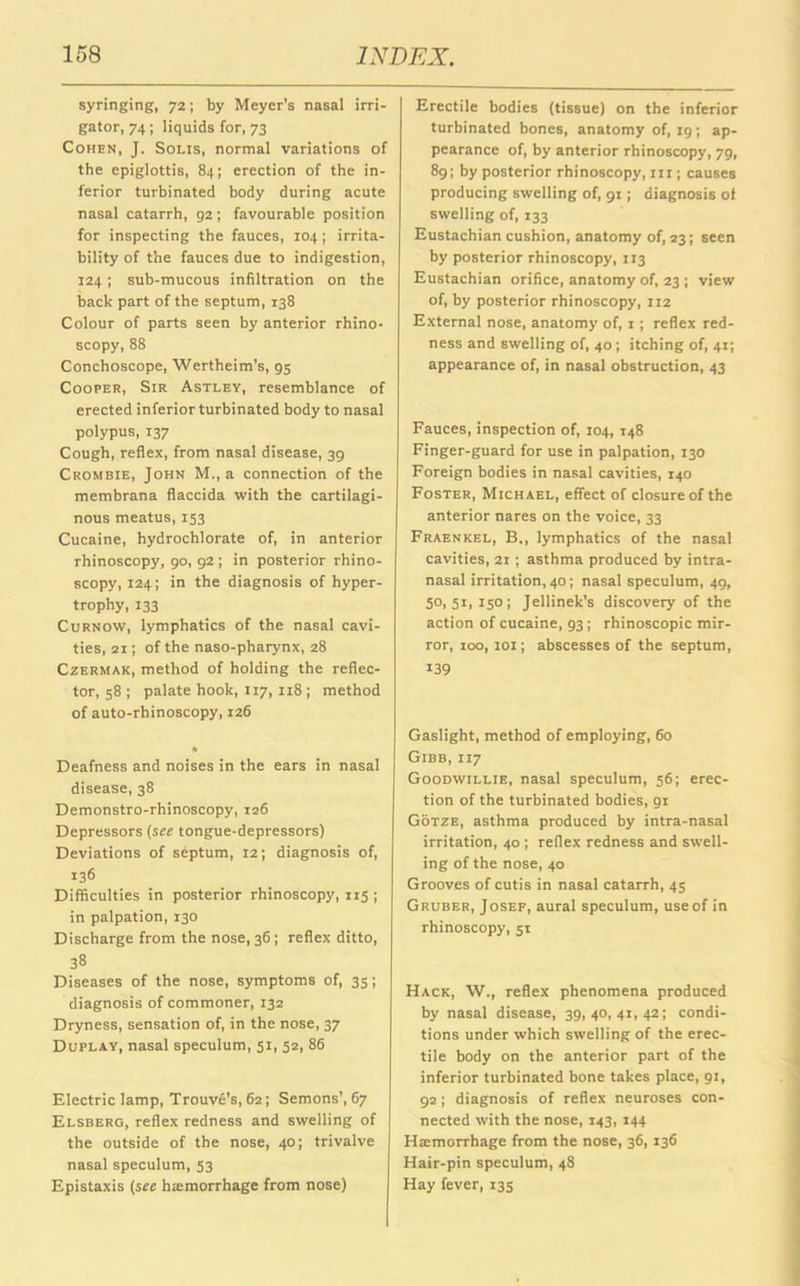 syringing, 72; by Meyer's nasal irri- gator, 74; liquids for, 73 Cohen, J. Solis, normal variations of the epiglottis, 84; erection of the in- ferior turbinated body during acute nasal catarrh, 92 ; favourable position for inspecting the fauces, 104; irrita- bility of the fauces due to indigestion, 124; sub-mucous infiltration on the back part of the septum, 138 Colour of parts seen by anterior rhino- scopy, 88 Conchoscope, Wertheim’s, 95 Cooper, Sir Astlev, resemblance of erected inferior turbinated body to nasal polypus, 137 Cough, reflex, from nasal disease, 39 Crombie, John M., a connection of the membrana flaccida with the cartilagi- nous meatus, 153 Cucaine, hydrochlorate of, in anterior rhinoscopy, 90, 92 ; in posterior rhino- scopy, 124; in the diagnosis of hyper- trophy, 133 Curnow, lymphatics of the nasal cavi- ties, 21; of the naso-pharynx, 28 Czermak, method of holding the reflec- tor, 58 ; palate hook, 117, 118 ; method of auto-rhinoscopy, 126 * Deafness and noises in the ears in nasal disease, 38 Demonstro-rhinoscopy, 126 Depressors (see tongue-depressors) Deviations of septum, 12; diagnosis of, 136 Difficulties in posterior rhinoscopy, 115 ; in palpation, 130 Discharge from the nose, 36; reflex ditto, 38 Diseases of the nose, symptoms of, 35; diagnosis of commoner, 132 Dryness, sensation of, in the nose, 37 Duplay, nasal speculum, 51, 52, 86 Electric lamp, Trouve's, 62; Semons’, 67 Elsberg, reflex redness and swelling of the outside of the nose, 40; trivalve nasal speculum, 53 Epistaxis (see haemorrhage from nose) Erectile bodies (tissue) on the inferior turbinated bones, anatomy of, 19; ap- pearance of, by anterior rhinoscopy, 79, 89; by posterior rhinoscopy, 111; causes producing swelling of, 91; diagnosis of swelling of, 133 Eustachian cushion, anatomy of, 23; seen by posterior rhinoscopy, 113 Eustachian orifice, anatomy of, 23 ; view of, by posterior rhinoscopy, 112 External nose, anatomy of, 1; reflex red- ness and swelling of, 40 ; itching of, 41; appearance of, in nasal obstruction, 43 Fauces, inspection of, 104, 148 Finger-guard for use in palpation, 130 Foreign bodies in nasal cavities, 140 Foster, Michael, effect of closure of the anterior nares on the voice, 33 Fraenkel, B., lymphatics of the nasal cavities, 21 ; asthma produced by intra- nasal irritation, 40; nasal speculum, 49, 50,51,150; Jellinek's discovery of the action of cucaine, 93; rhinoscopic mir- ror, 100, 101; abscesses of the septum, 139 Gaslight, method of employing, 60 Gibb, 117 Goodwillie, nasal speculum, 56; erec- tion of the turbinated bodies, gi Gotze, asthma produced by intra-nasal irritation, 40 ; reflex redness and swell- ing of the nose, 40 Grooves of cutis in nasal catarrh, 45 Gruber, Josef, aural speculum, use of in rhinoscopy, 51 Hack, W., reflex phenomena produced by nasal disease, 39,40,41,42; condi- tions under which swelling of the erec- tile body on the anterior part of the inferior turbinated bone takes place, 91, 92; diagnosis of reflex neuroses con- nected with the nose, 143, 144 Haimorrhage from the nose, 36, 136 Hair-pin speculum, 48 Hay fever, 135