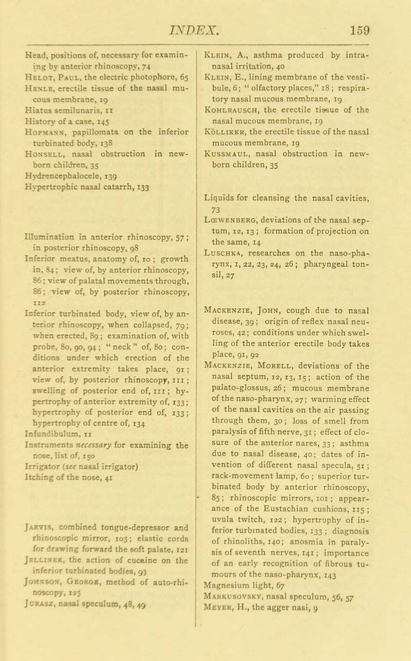 Head, positions of, necessary for examin- ing by anterior rhinoscopy, 74 Helot, Paul, the electric photophore, 65 Henle, erectile tissue of the nasal mu- cous membrane, 19 Hiatus semilunaris, 11 History of a case, 145 Hofmann, papillomata on the inferior turbinated body, 13S Honsell, nasal obstruction in new- born children, 33 Hydrencephalocele, 139 Hypertrophic nasal catarrh, 133 Illumination in anterior rhinoscopy, 57; in posterior rhinoscopy, 98 Inferior meatus, anatomy of, 10 ; growth in, 84; view of, by anterior rhinoscopy, 86; view of palatal movements through, 86; view of, by posterior rhinoscopy, 112 Inferior turbinated body, view of, by an- terior rhinoscopy, when collapsed, 79; when erected, 89; examination of, with probe, 80, 90, 94 ; “ neck ” of, 80; con- ditions under which erection of the anterior extremity takes place, 91; view of, by posterior rhinoscopy, in ; swelling of posterior end of, in ; hy- pertrophy of anterior extremity of, 133; hypertrophy of posterior end of, 133; hypertrophy of centre of, 134 Infundibulum, n Instruments necessary for examining the nose, list of, 150 Irrigator (see nasal irrigator) Itching of the nose, 41 Jarvis, combined tongue-depressor and rhinoscopic mirror, 103; elastic cords for drawing forward the soft palate, 121 Jellinek, the action of cuceine on the inferior turbinated bodies, 93 Johnson, George, method of auto-rhi- ’ noscopy, 125 Jlrasz, nasal speculum, 48, 49 Klein, A., asthma produced by intra- nasal irritation, 40 Klein, E., lining membrane of the vesti- bule, 6; “ olfactory places, 18 ; respira- tory nasal mucous membrane, 19 Kohlrausch, the erectile tissue of the nasal mucous membrane, ig Kolliker, the erectile tissue of the nasal mucous membrane, 19 Kussmaul, nasal obstruction in new- born children, 35 Liquids for cleansing the nasal cavities, 73 Lcewenberg, deviations of the nasal sep- tum, 12, 13 ; formation of projection on the same, 14 Luschka, researches on the naso-pha- rynx, 1, 22, 23, 24, 26 ; pharyngeal ton- sil, 27 Mackenzie, John, cough due to nasal disease, 39; origin of reflex nasal neu- roses, 42; conditions under which swel- ling of the anterior erectile body takes place, 91, 92 Mackenzie, Morell, deviations of the nasal septum, 12, 13, 15; action of the palato-glossus, 26 ; mucous membrane of the naso-pharynx, 27; warming effect of the nasal cavities on the air passing through them, 30; loss of smell from paralysis of fifth nerve, 31; effect of clo- sure of the anterior nares, 33 ; asthma due to nasal disease, 40; dates of in- vention of different nasal specula, 51; rack-movement lamp, 60 ; superior tur- binated body by anterior rhinoscopy, 85 ; rhinoscopic mirrors, 101; appear- ance of the Eustachian cushions, 115 ; uvula twitch, 122; hypertrophy of in- ferior turbinated bodies, 133 ; diagnosis of rhinoliths, 140; anosmia in paraly- sis of seventh nerves, 141; importance of an early recognition of fibrous tu- mours of the naso-pharynx, 143 Magnesium light, 67 Markusovsky, nasal speculum, 56, 57 Meyer, H., the agger nasi, 9