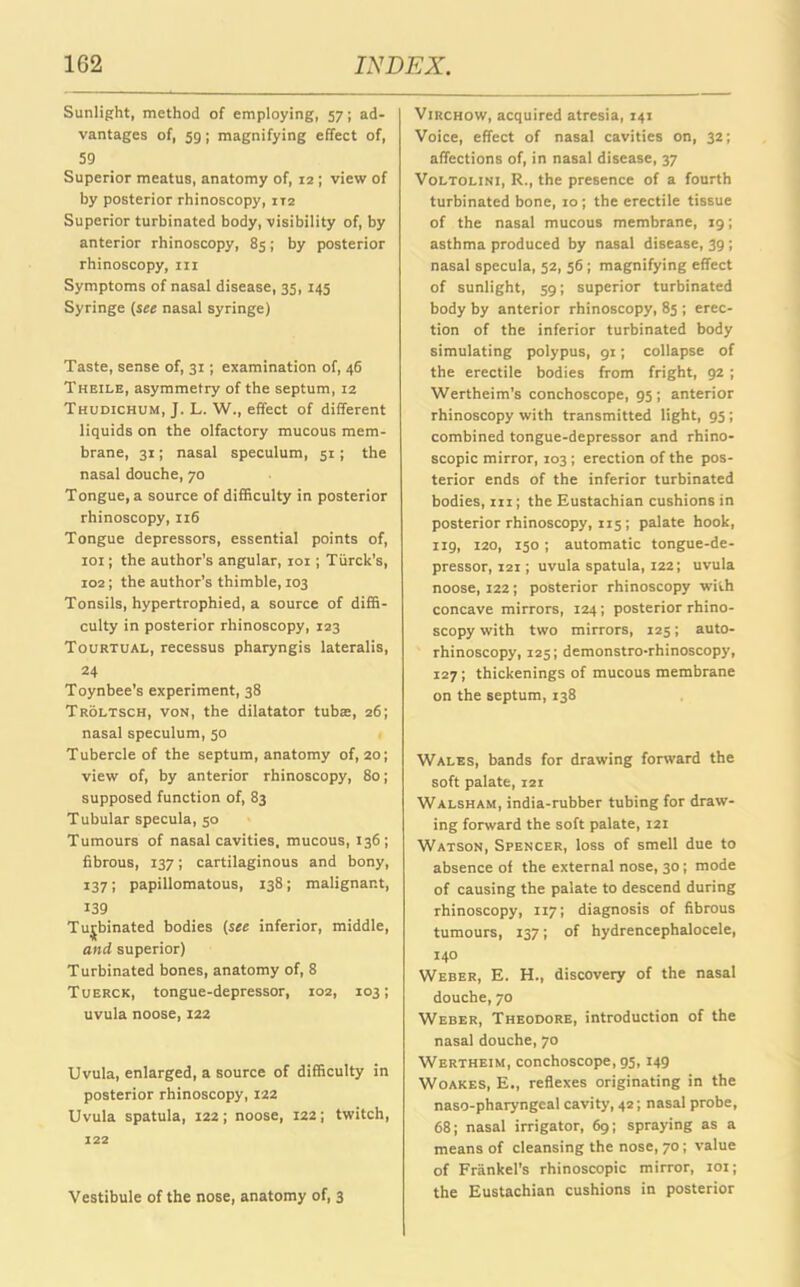 Sunlight, method of employing, 57; ad- vantages of, 5g; magnifying effect of, 59 Superior meatus, anatomy of, 12; view of by posterior rhinoscopy, 1x2 Superior turbinated body, visibility of, by anterior rhinoscopy, 85; by posterior rhinoscopy, in Symptoms of nasal disease, 35, 145 Syringe (see nasal syringe) Taste, sense of, 31; examination of, 46 Theile, asymmetry of the septum, 12 Thudichum, J. L. W., effect of different liquids on the olfactory mucous mem- brane, 31; nasal speculum, 51; the nasal douche, 70 Tongue, a source of difficulty in posterior rhinoscopy, 116 Tongue depressors, essential points of, 101; the author’s angular, 101 ; Tiirck’s, 102; the author’s thimble, 103 Tonsils, hypertrophied, a source of diffi- culty in posterior rhinoscopy, 123 Tourtual, recessus pharyngis lateralis, 24 Toynbee’s experiment, 38 Troltsch, von, the dilatator tubas, 26; nasal speculum, 50 Tubercle of the septum, anatomy of, 20; view of, by anterior rhinoscopy, 80; supposed function of, 83 Tubular specula, 50 Tumours of nasal cavities, mucous, 136; fibrous, 137; cartilaginous and bony, 137; papillomatous, 138; malignant, 139 Turbinated bodies (see inferior, middle, and superior) Turbinated bones, anatomy of, 8 Tuerck, tongue-depressor, 102, 103; uvula noose, 122 Uvula, enlarged, a source of difficulty in posterior rhinoscopy, 122 Uvula spatula, 122; noose, 122; twitch, 122 Vestibule of the nose, anatomy of, 3 Virchow, acquired atresia, 141 Voice, effect of nasal cavities on, 32; affections of, in nasal disease, 37 Voltolini, R., the presence of a fourth turbinated bone, 10; the erectile tissue of the nasal mucous membrane, 19; asthma produced by nasal disease, 39; nasal specula, 52, 56; magnifying effect of sunlight, 59; superior turbinated body by anterior rhinoscopy, 85 ; erec- tion of the inferior turbinated body simulating polypus, 91; collapse of the erectile bodies from fright, 92 ; Wertheim’s conchoscope, 95 ; anterior rhinoscopy with transmitted light, 95 ; combined tongue-depressor and rhino- scopic mirror, 103; erection of the pos- terior ends of the inferior turbinated bodies, in; the Eustachian cushions in posterior rhinoscopy, 115 ; palate hook, 119, 120, 150 ; automatic tongue-de- pressor, 121; uvula spatula, 122; uvula noose, 122; posterior rhinoscopy with concave mirrors, 124; posterior rhino- scopy with two mirrors, 125; auto- rhinoscopy, 125; demonstro-rhinoscopy, 127 ; thickenings of mucous membrane on the septum, 138 Wales, bands for drawing forward the soft palate, 121 Walsham, india-rubber tubing for draw- ing forward the soft palate, 121 Watson, Spencer, loss of smell due to absence of the external nose, 30; mode of causing the palate to descend during rhinoscopy, 1x7; diagnosis of fibrous tumours, 137; of hydrencephalocele, 140 Weber, E. H., discovery of the nasal douche, 70 Weber, Theodore, introduction of the nasal douche, 70 Wertheim, conchoscope, gs, 149 Woakes, E., reflexes originating in the naso-pharyngcal cavity, 42; nasal probe, 68; nasal irrigator, 69; spraying as a means of cleansing the nose, 70; value of Frankel's rhinoscopic mirror, 101; the Eustachian cushions in posterior