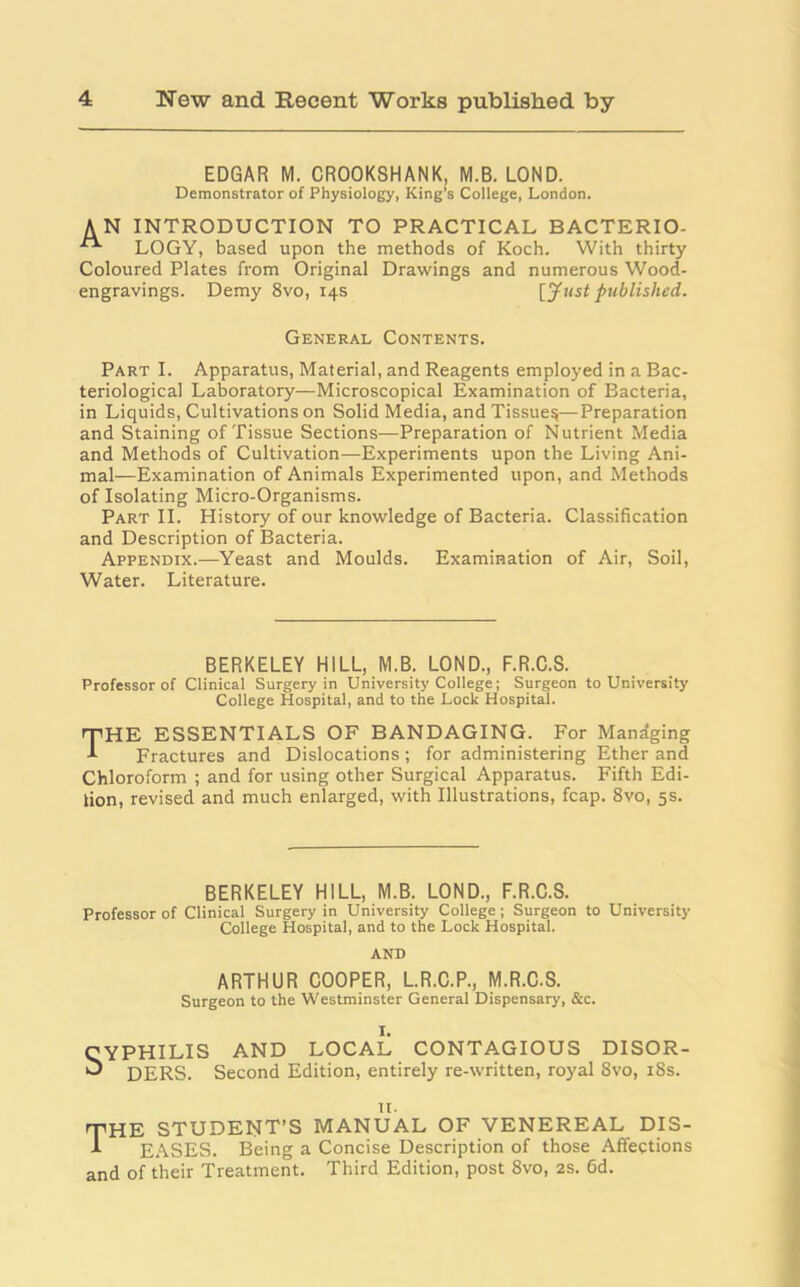 EDGAR M. CROOKSHANK, M.B. LOND. Demonstrator of Physiology, King's College, London. AN INTRODUCTION TO PRACTICAL BACTERIO- LOGY, based upon the methods of Koch. With thirty Coloured Plates from Original Drawings and numerous Wood- engravings. Demy 8vo, 14s [Just published. General Contents. Part I. Apparatus, Material, and Reagents employed in a Bac- teriological Laboratory—Microscopical Examination of Bacteria, in Liquids, Cultivations on Solid Media, and Tissue^—Preparation and Staining of Tissue Sections—Preparation of Nutrient Media and Methods of Cultivation—Experiments upon the Living Ani- mal—Examination of Animals Experimented upon, and Methods of Isolating Micro-Organisms. Part II. History of our knowledge of Bacteria. Classification and Description of Bacteria. Appendix.—Yeast and Moulds. Examination of Air, Soil, Water. Literature. BERKELEY HILL, M.B. LOND., F.R.C.S. Professor of Clinical Surgery in University College; Surgeon to University College Hospital, and to the Lock Hospital. THE ESSENTIALS OF BANDAGING. For Managing Fractures and Dislocations; for administering Ether and Chloroform ; and for using other Surgical Apparatus. Fifth Edi- tion, revised and much enlarged, with Illustrations, fcap. 8vo, 5s. BERKELEY HILL, M.B. LOND., F.R.C.S. Professor of Clinical Surgery in University College; Surgeon to University College Hospital, and to the Lock Hospital. AND ARTHUR COOPER, L.R.C.P., M.R.C.S. Surgeon to the Westminster General Dispensary, &c. I. CYPHILIS AND LOCAL CONTAGIOUS DISOR- •J DERS. Second Edition, entirely re-written, royal 8vo, 18s. 11. 'THE STUDENT’S MANUAL OF VENEREAL DIS- 1 EASES. Being a Concise Description of those Affections and of their Treatment. Third Edition, post 8vo, 2s. 6d.