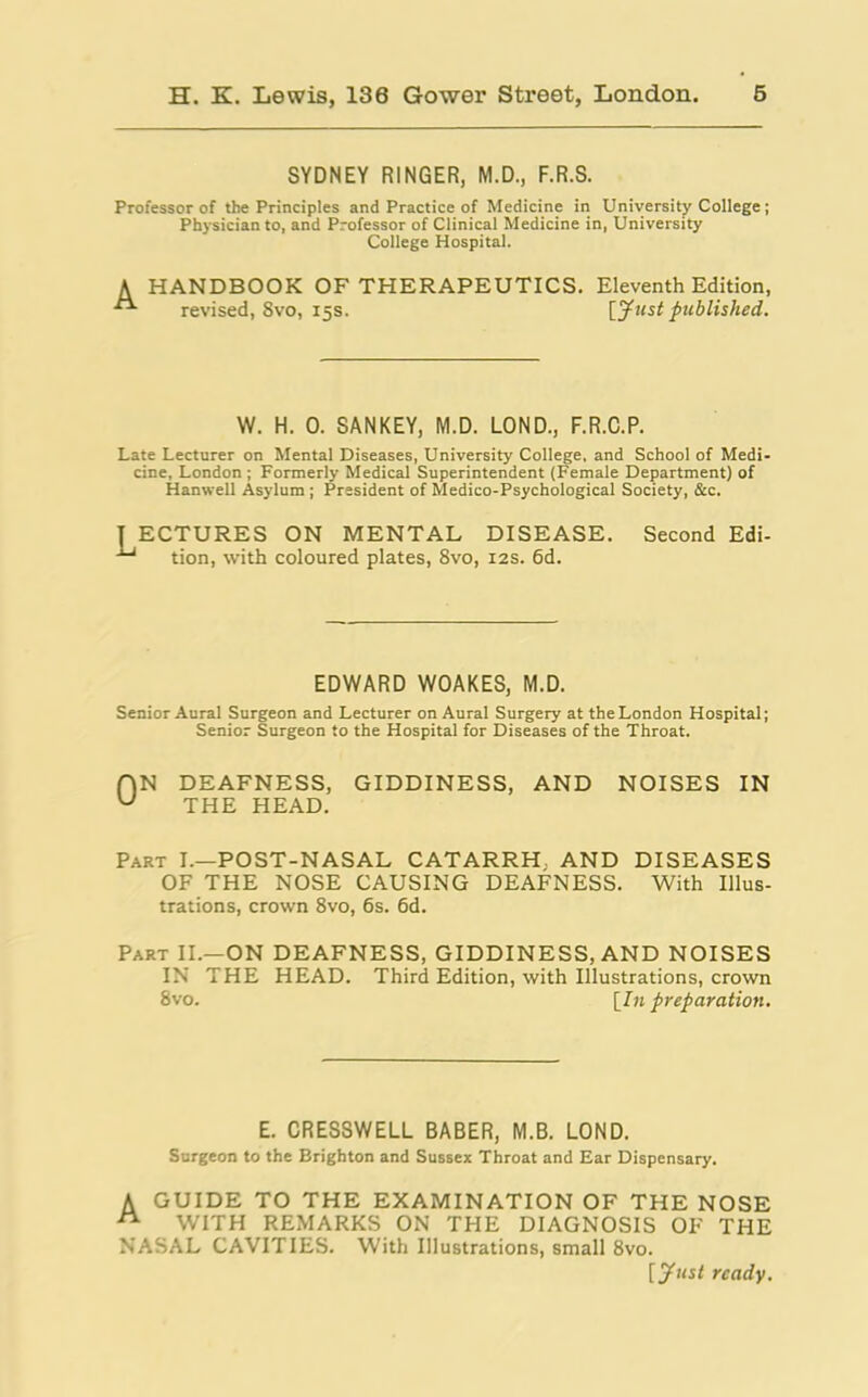 SYDNEY RINGER, M.D., F.R.S. Professor of the Principles and Practice of Medicine in University College ; Physician to, and Professor of Clinical Medicine in, University College Hospital. HANDBOOK OF THERAPEUTICS, revised, 8vo, 15s. Eleventh Edition, [Just published. W. H. 0. SANKEY, M.D. LOND., F.R.C.P. Late Lecturer on Mental Diseases, University College, and School of Medi- cine, London ; Formerly Medical Superintendent (Female Department) of Hanwell Asylum ; President of Medico-Psychological Society, &c. I ECTURES ON MENTAL DISEASE. Second Edi- ■*' tion, with coloured plates, 8vo, 12s. 6d. EDWARD WOAKES, M.D. Senior Aural Surgeon and Lecturer on Aural Surgery at the London Hospital; Senior Surgeon to the Hospital for Diseases of the Throat. f)N DEAFNESS, GIDDINESS, AND NOISES IN u THE HEAD. Part I.—POST-NASAL CATARRH. AND DISEASES OF THE NOSE CAUSING DEAFNESS. With Illus- trations, crown 8vo, 6s. 6d. Part II.—ON DEAFNESS, GIDDINESS, AND NOISES IN THE HEAD. Third Edition, with Illustrations, crown 8vo. [In preparation. E. CRESSWELL BABER, M.B. LOND. Surgeon to the Brighton and Sussex Throat and Ear Dispensary. A GUIDE TO THE EXAMINATION OF THE NOSE  WITH REMARKS ON THE DIAGNOSIS OF THE NASAL CAVITIES. With Illustrations, small 8vo. [ Just ready.