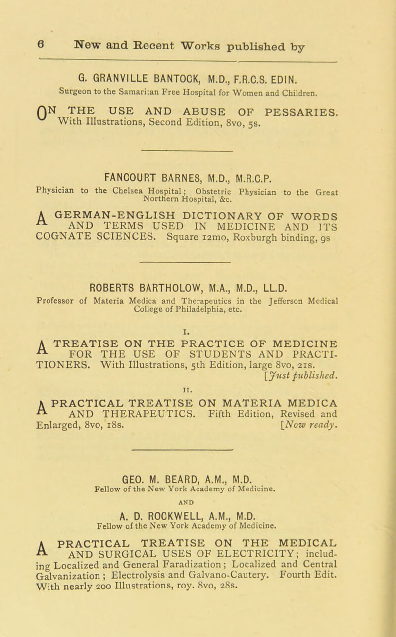 G. GRANVILLE BANTOCK, M.D., F.R.C.S. EDIN. Surgeon to the Samaritan Free Hospital for Women and Children. QN THE USE AND ABUSE OF PESSARIES. With Illustrations, Second Edition, 8vo, 5s. FANCOURT BARNES, M.D., M.R.C.P. Physician to the Chelsea Hospital ; Obstetric Physician to the Great Northern Hospital, &c. A GERMAN-ENGLISH DICTIONARY OF WORDS AND TERMS USED IN MEDICINE AND ITS COGNATE SCIENCES. Square i2mo, Roxburgh binding, gs ROBERTS BARTHOLOW, M.A., M.D., LL.D. Professor of Materia Medica and Therapeutics in the Jefferson Medical College of Philadelphia, etc. I. A TREATISE ON THE PRACTICE OF MEDICINE -tt- FOR THE USE OF STUDENTS AND PRACTI- TIONERS. With Illustrations, 5th Edition, large 8vo, 21s. [Just published. II. A PRACTICAL TREATISE ON MATERIA MEDICA AND THERAPEUTICS. Fifth Edition, Revised and Enlarged, 8vo, 18s. [Now ready. GEO. M. BEARD, A.M., M.D. Fellow of the New York Academy of Medicine. AND A. D. ROCKWELL, A.M., M.D. Fellow of the New York Academy of Medicine. A PRACTICAL TREATISE ON THE MEDICAL A AND SURGICAL USES OF ELECTRICITY; includ- ing Localized and General Faradization; Localized and Central Galvanization ; Electrolysis and Galvano-Cautery. Fourth Edit. With nearly 200 Illustrations, roy. 8vo, 28s.