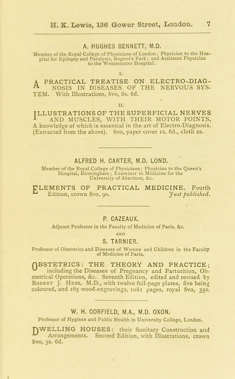 A. HUGHES BENNETT, M.D. Member of the Royal College of Physicians of London ; Physician to the Hos pital for Epilepsy and Paralysis, Regent’s Park ; and Assistant Physician to the Westminster Hospital. I. A PRACTICAL TREATISE ON ELECTRO-DIAG- NOSIS IN DISEASES OF THE NERVOUS SYS- TEM. With Illustrations, 8vo, 8s. 6d. n. ILLUSTRATIONS OF THE SUPERFICIAL NERVES 1 AND MUSCLES, WITH THEIR MOTOR POINTS, A knowledge of which is essential in the art of Electro-Diagnosis. (Extracted from the above). 8vo, paper cover is. 6d., cloth 2S. ALFRED H. CARTER, M.D. LOND. Member of the Royal College of Physicians; Physician to the Queen’s Hospital, Birmingham ; Examiner in Medicine for the University of Aberdeen, &c. CLEMENTS OF PRACTICAL MEDICINE. Fourth ■*' Edition, crown 8vo, gs. Just published. P. CAZEAUX. Adjunct Professor in the Faculty of Medicine of Paris, &c. AND S. TARNIER. Professor of Obstetrics and Diseases of Women and Children in the Faculty of Medicine of Paris. QBSTETRICS: THE THEORY AND PRACTICE; including the Diseases of Pregnancy and Parturition, Ob- stetrical Operations, &c. Seventh Edition, edited and revised by Robert J. Hess, M.D., with twelve full-page plates, five being coloured, and 165 wood-engravings, 1081 pages, royal 8vo, 35s. W. H. CORFIELD, M.A., M.D. OXON. Professor of Hygiene and Public Health in University College, London. DWELLING HOUSES: their Sanitary Construction and ^ Arrangements. Second Edition, with Illustrations, crown 8vo, 3s. 6d.