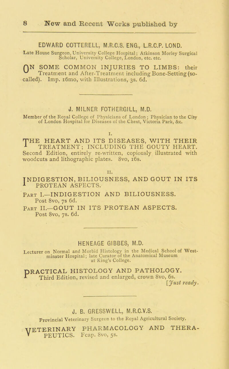 EDWARD COTTERELL, M.R.C.S. ENG., L.R.C.P. LOND. Late House Surgeon, University College Hospital; Atkinson Morley Surgical Scholar, University College, London, etc. etc. QN SOME COMMON INJURIES TO LIMBS: their ^ Treatment and After-Treatment including Bone-Setting (so- called). Imp. i6mo, with Illustrations, 3s. 6d. J. MILNER FOTHERGILL, M.D. Member of the Royal College of Physicians of London ; Physician to the City of London Hospital for Diseases of the Chest, Victoria Park, &c. I. 'THE HEART AND ITS DISEASES, WITH THEIR 1 TREATMENT; INCLUDING THE GOUTY HEART. Second Edition, entirely re-written, copiously illustrated with woodcuts and lithographic plates. 8vo, 16s. 11. INDIGESTION, BILIOUSNESS, AND GOUT IN ITS 1 PROTEAN ASPECTS. Part I.—INDIGESTION AND BILIOUSNESS. Post 8vo, 7s 6d. Part II.—GOUT IN ITS PROTEAN ASPECTS. Post 8vo, 7s. 6d. HENEAGE GIBBES, M.D. Lecturer on Normal and Morbid Histology in the Medical School of West- minster Hospital; late Curator of the Anatomical Museum at King’s College. PRACTICAL HISTOLOGY AND PATHOLOGY. A Third Edition, revised and enlarged, crown 8vo, 6s. [Just ready. J. B. GRESSWELL, M.R.C.V.S. Provincial Veterinary Surgeon to the Royal Agricultural Society. ■yETERIN ARY PHARMACOLOGY AND THERA- v PEUTICS. Fcap. 8vo, 5s.