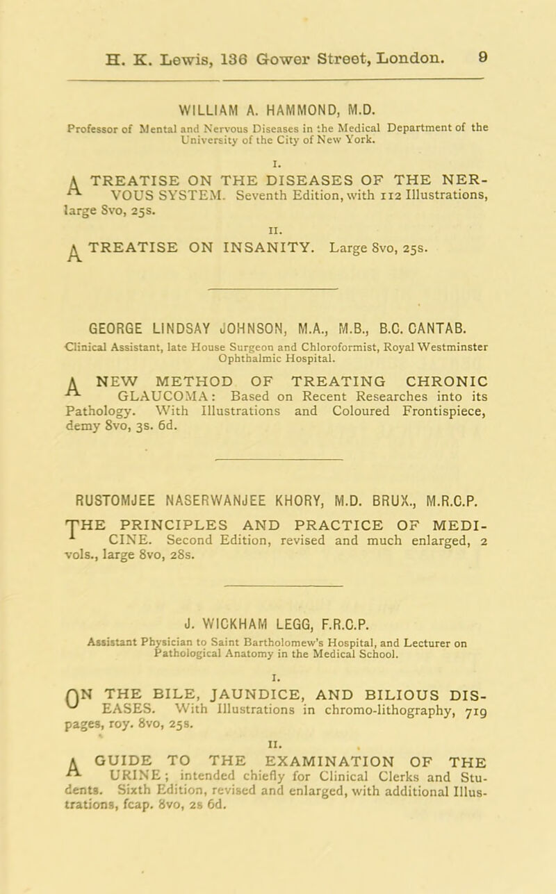 WILLIAM A. HAMMOND, M.D. Professor of Mental and Nervous Diseases in ‘.he Medical Department of the University of the City of New York. I. A TREATISE ON THE DISEASES OF THE NER- VOUS SYSTEM. Seventh Edition, with 112 Illustrations, large Svo, 25 s. 11. A TREATISE ON INSANITY. Large Svo, 25s. GEORGE LINDSAY JOHNSON, M.A., M.B., B.C. CANTAB. Clinical Assistant, late House Surgeon and Chloroformist, Royal Westminster Ophthalmic Hospital. A NEW METHOD OF TREATING CHRONIC GLAUCOMA: Based on Recent Researches into its Pathology. With Illustrations and Coloured Frontispiece, demy 8vo, 3s. 6d. RUSTOMJEE NASERWANJEE KHORY, M.D. BRUX., M.R.C.P. THE PRINCIPLES AND PRACTICE OF MEDI- CINE. Second Edition, revised and much enlarged, 2 vols., large 8vo, 28s. J. WICKHAM LEGG, F.R.C.P. Assistant Physician to Saint Bartholomew’s Hospital, and Lecturer on Pathological Anatomy in the Medical School. I. QN THE BILE, JAUNDICE, AND BILIOUS DIS- EASES. With Illustrations in chromo-lithography, 719 pages, roy. 8vo, 25s. n. A GUIDE TO THE EXAMINATION OF THE URINE; intended chiefly for Clinical Clerks and Stu- dents. Sixth Edition, revised and enlarged, with additional Illus- trations, fcap. Svo, 2s 6d.
