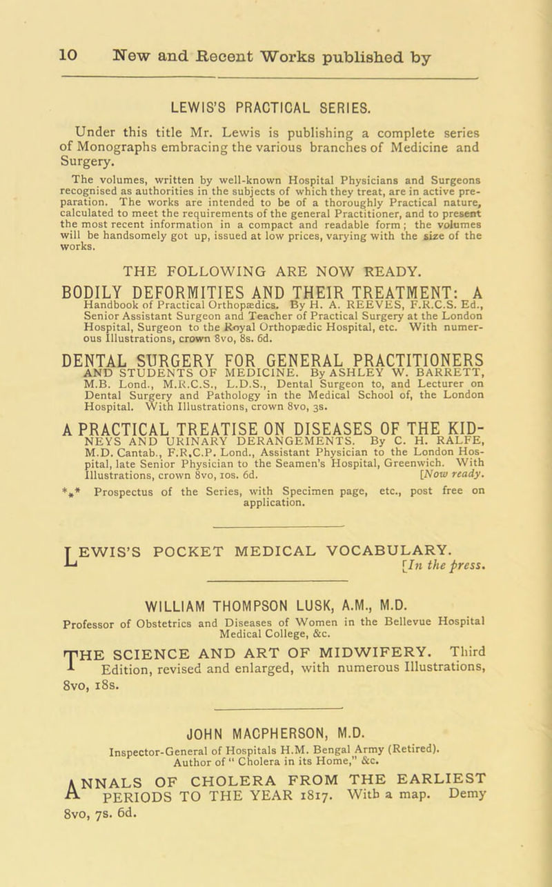 LEWIS’S PRACTICAL SERIES. Under this title Mr. Lewis is publishing a complete series of Monographs embracing the various branches of Medicine and Surgery. The volumes, written by well-known Hospital Physicians and Surgeons recognised as authorities in the subjects of which they treat, are in active pre- paration. The works are intended to be of a thoroughly Practical nature, calculated to meet the requirements of the general Practitioner, and to present the most recent information in a compact and readable form; the volumes will be handsomely got up, issued at low prices, varying with the size of the works. THE FOLLOWING ARE NOW READY. BODILY DEFORMITIES AND THEIR TREATMENT: A Handbook of Practical Orthopasdics. By H. A. REEVES, F.R.C.S. Ed., Senior Assistant Surgeon and Teacher of Practical Surgery at the London Hospital, Surgeon to the Royal Orthopsedic Hospital, etc. With numer- ous Illustrations, crown 8vo, 8s. 6d. DENTAL SURGERY FOR GENERAL PRACTITIONERS AND STUDENTS OF MEDICINE. By ASHLEY W. BARRETT, M.B. Lond., M.R.C.S., L.D.S., Dental Surgeon to, and Lecturer on Dental Surgery and Pathology in the Medical School of, the London Hospital. With Illustrations, crown 8vo, 3s. A PRACTICAL TREATISE ON DISEASES OF THE KID- NEYS AND URINARY DERANGEMENTS. By C. H. RALFE, M.D. Cantab., F.R.C.P. Lond., Assistant Physician to the London Hos- pital, late Senior Physician to the Seamen’s Hospital, Greenwich. With Illustrations, crown 8vo, 10s. 6d. [Now ready. *** Prospectus of the Series, with Specimen page, etc., post free on application. T EWIS’S POCKET MEDICAL VOCABULARY. •Li [In the press. WILLIAM THOMPSON LUSK, A.M., M.D. Professor of Obstetrics and Diseases of Women in the Bellevue Hospital Medical College, &c. E SCIENCE AND ART OF MIDWIFERY. Third Edition, revised and enlarged, with numerous Illustrations, 8vo, 18s. JOHN MACPHERSON, M.D. Inspector-General of Hospitals H.M. Bengal Army (Retired). Author of “ Cholera in its Home, &c. ANNALS OF CHOLERA FROM THE EARLIEST A PERIODS TO THE YEAR 1817. With a map. Demy
