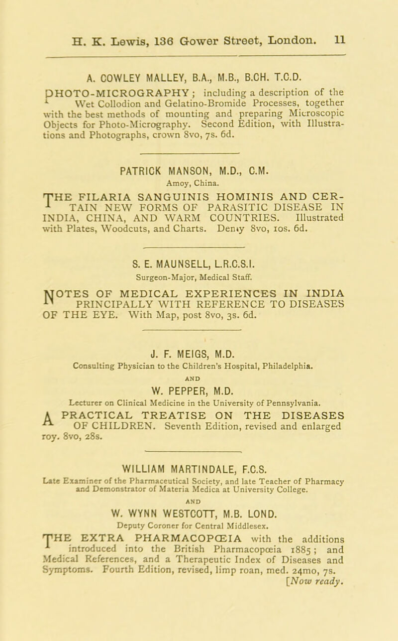 A. COWLEY MALLEY, B.A., M.B., B.CH. T.C.D. PHOTO-MICROGRAPHY ; including a description of the 1 Wet Collodion and Gelatino-Bromide Processes, together with the best methods of mounting and preparing Microscopic Objects for Photo-Micrography. Second Edition, with Illustra- tions and Photographs, crown 8vo, 7s. 6d. PATRICK MANSON, M.D., C.M. Amoy, China. THE FILARIA SANGUINIS HOMINIS AND CER- 1 TAIN NEW FORMS OF PARASITIC DISEASE IN INDIA, CHINA, AND WARM COUNTRIES. Illustrated with Plates, Woodcuts, and Charts. Demy 8vo, 10s. 6d. S. E. MAUNSELL, L.R.C.S.I. Surgeon-Major, Medical Staff. Notes of medical experiences in india PRINCIPALLY WITH REFERENCE TO DISEASES OF THE EYE. With Map, post 8vo, 3s. 6d. J. F. MEIGS, M.D. Consulting Physician to the Children’s Hospital, Philadelphia. AND W. PEPPER, M.D. Lecturer on Clinical Medicine in the University of Pennsylvania. A PRACTICAL TREATISE ON THE DISEASES OF CHILDREN. Seventh Edition, revised and enlarged roy. 8vo, 28s. WILLIAM MARTINDALE, F.C.S. Late Examiner of the Pharmaceutical Society, and late Teacher of Pharmacy and Demonstrator of Materia Medica at University College. AND W. WYNN WESTCOTT, M.B. LOND. Deputy Coroner for Central Middlesex. THE EXTRA PHARMACOPOEIA with the additions introduced into the British Pharmacopoeia 1885 ; and Medical References, and a Therapeutic Index of Diseases and Symptoms. Fourth Edition, revised, limp roan, med. 241T10, 7s. [Now ready.