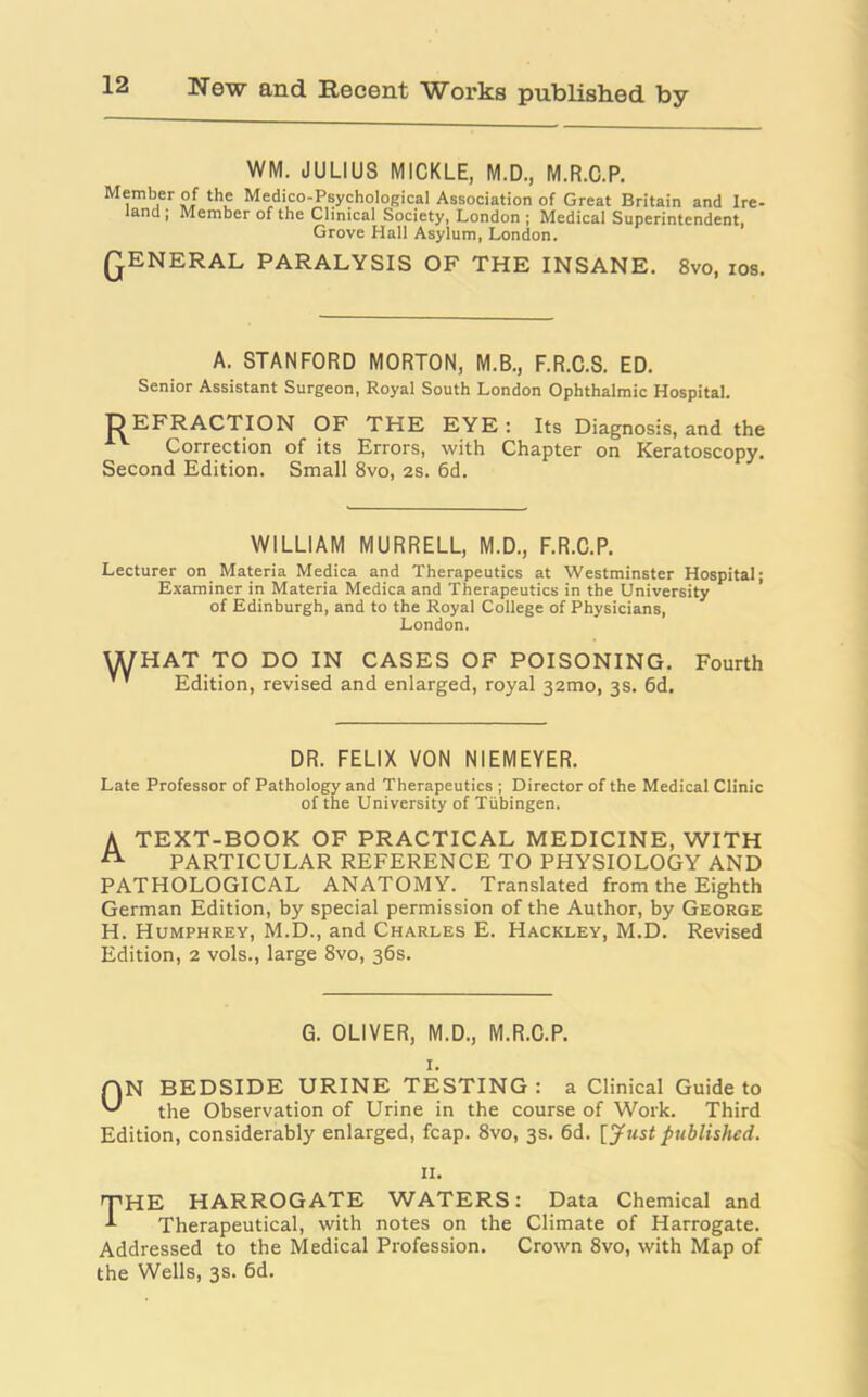 WM. JULIUS MICKLE, M.D., M.R.C.P. Member of the Medico-Psychological Association of Great Britain and Ire- land ; Member of the Clinical Society, London ; Medical Superintendent, Grove Hall Asylum, London. QENERAL PARALYSIS OF THE INSANE. 8vo, ios. A. STANFORD MORTON, M.B., F.R.C.S. ED. Senior Assistant Surgeon, Royal South London Ophthalmic Hospital. DEFRACTION OF THE EYE : Its Diagnosis, and the Correction of its Errors, with Chapter on Keratoscopy. Second Edition. Small 8vo, 2s. 6d. WILLIAM MURRELL, M.D., F.R.C.P. Lecturer on Materia Medica and Therapeutics at Westminster Hospital; Examiner in Materia Medica and Therapeutics in the University of Edinburgh, and to the Royal College of Physicians, London. WHAT TO DO IN CASES OF POISONING. Fourth Edition, revised and enlarged, royal 32010, 3s. 6d. DR. FELIX VON NIEMEYER. Late Professor of Pathology and Therapeutics ; Director of the Medical Clinic of the University of Tubingen. A TEXT-BOOK OF PRACTICAL MEDICINE, WITH A PARTICULAR REFERENCE TO PHYSIOLOGY AND PATHOLOGICAL ANATOMY. Translated from the Eighth German Edition, by special permission of the Author, by George H. Humphrey, M.D., and Charles E. Hackley, M.D. Revised Edition, 2 vols., large 8vo, 36s. G. OLIVER, M.D., M.R.C.P. AN BEDSIDE URINE TESTING: a Clinical Guide to the Observation of Urine in the course of Work. Third Edition, considerably enlarged, fcap. 8vo, 3s. 6d. [ Just published. 11. THE HARROGATE WATERS: Data Chemical and Therapeutical, with notes on the Climate of Harrogate. Addressed to the Medical Profession. Crown 8vo, with Map of the Wells, 3s. 6d.