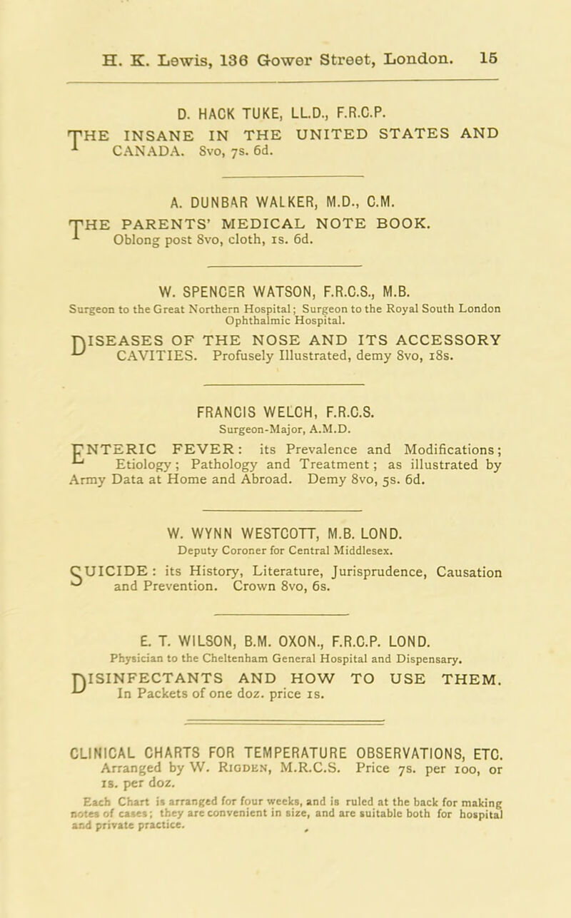 D. HACK TUKE, LL.D., F.R.C.P. THE INSANE IN THE UNITED STATES AND 1 CANADA. Svo, 7s. 6d. A. DUNBAR WALKER, M.D., C.M. 'THE PARENTS’ MEDICAL NOTE BOOK. Oblong post Svo, cloth, is. 6d. W. SPENCER WATSON, F.R.C.S., M.B. Surgeon to the Great Northern Hospital; Surgeon to the Royal South London Ophthalmic Hospital. DISEASES OF THE NOSE AND ITS ACCESSORY ^ CAVITIES. Profusely Illustrated, demy 8vo, 18s. FRANCIS WELCH, F.R.C.S. Surgeon-Major, A.M.D. ENTERIC FEVER: its Prevalence and Modifications; Etiology; Pathology and Treatment; as illustrated by Army Data at Home and Abroad. Demy 8vo, 5s. 6d. W. WYNN WESTCOTT, M.B. LOND. Deputy Coroner for Central Middlesex. C UICIDE : its History, Literature, Jurisprudence, Causation and Prevention. Crown 8vo, 6s. £. T. WILSON, B.M. OXON., F.R.C.P. LOND. Physician to the Cheltenham General Hospital and Dispensary. DISINFECTANTS AND HOW TO USE THEM. In Packets of one doz. price is. CLINICAL CHARTS FOR TEMPERATURE OBSERVATIONS, ETC. Arranged by W. Rigden, M.R.C.S. Price 7s. per 100, or is. per doz. Each Chart is arranged for four weeks, and is ruled at the back for making notes of cases; they are convenient in size, and are suitable both for hospital and private practice. ,