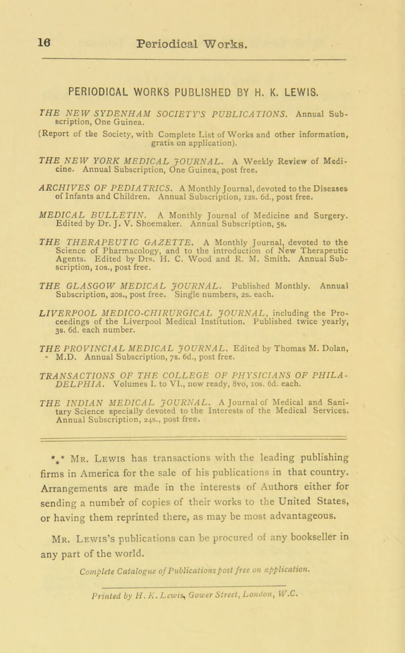 10 Periodical Works. PERIODICAL WORKS PUBLISHED BY H. K. LEWIS. THE NEW SYDENHAM SOCIETY'S PUBLICATIONS. Annual Sub- scription, One Guinea. (Report of the Society, with Complete List of Works and other information, gratis on application). THE NEW YORK MEDICAL JOURNAL. A Weekly Review of Medi- cine. Annual Subscription, One Guinea, post free. ARCHIVES OF PEDIATRICS. A Monthly Journal, devoted to the Diseases of Infants and Children. Annual Subscription, 12s. 6d., post free. MEDICAL BULLETIN. A Monthly Journal of Medicine and Surgery. Edited by Dr. J. V. Shoemaker. Annual Subscription, 5s. THE THERAPEUTIC GAZETTE. A Monthly Journal, devoted to the Science of Pharmacology, and to the introduction of New Therapeutic Agents. Edited by Drs. H. C. Wood and R. M. Smith. Annual Sub- scription, ios., post free. THE GLASGOW MEDICAL JOURNAL. Published Monthly. Annual Subscription, 20s., post free. Single numbers, 2s. each. LIVERPOOL MEDICO-CHIRURGICAL JOURNAL, including the Pro- ceedings of the Liverpool Medical Institution. Published twice yearly, 3s. 6d. each number. THE PROVINCIAL MEDICAL JOURNAL. Edited by Thomas M. Dolan, - M.D. Annual Subscription, 7s. 6d., post free. TRANSACTIONS OF THE COLLEGE OF PHYSICIANS OF PHILA- DELPHIA. Volumes 1. to VI., now ready, 8vo, ios. 6d. each. THE INDIAN MEDICAL JOURNAL. A Journal of Medical and Sani- tary Science specially devoted to the Interests of the Medical Services. Annual Subscription, 24s., post free. *„* Mr. Lewis has transactions with the leading publishing firms in America for the sale of his publications in that country. Arrangements are made in the interests of Authors either for sending a number of copies of their works to the United States, or having them reprinted there, as may be most advantageous. Mr. Lewis’s publications can be procured of any bookseller in any part of the world. Complete Catalogue of Publicat ions post f ree on application. Printed by H. K. Lewis, Gower Street, London, W.C.