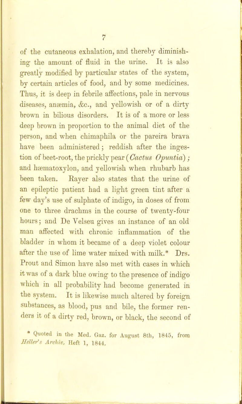 of the cutaneous exhalation, and thereby diminish- ing the amount of fluid in the urine. It is also greatly modified by particular states of the S3'-stem, by certain articles of food, and by some medicines. Thus, it is deep in febrile affections, pale in nervous diseases, antemia, &c., and yellowish or of a dirty brown in bilious disorders. It is of a more or less deep brown in proportion to the animal diet of the person, and when chimaphila or the pareira brava have been administered; reddish after the inges- tion of beet-root, the prickly pear (CacUis Opiintid); and hsematoxylon, and yellowish when rhubarb has been taken. Rayer also states that the urine of an epileptic patient had a light green tint after a few day’s use of sulphate of indigo, in doses of from one to three drachms in the course of twentj^-four hours; and De Velseu gives an instance of an old man affected with chronic inflammation of the bladder in whom it became of a deep violet colour after the use of lime water mixed with milk.* Drs. Prout and Simon have also met with cases in which it was of a dark blue owing to the presence of indigo which in all probability had become generated in the system. It is likewise much altered by foreign substances, as blood, pus and bile, the former ren- ders it of a dirty red, brown, or black, the second of Quoted in the Med. Oaz. for August 8th, 1845, from Heller's Arcliiv, Heft 1, 1844,