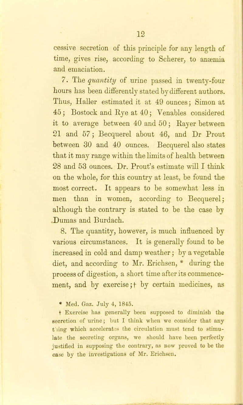 cessive secretion of this principle for any length of time, gives rise, according to Scherer, to anaemia and emaciation. 7. The quantity of urine passed in twenty-four hours has been differently stated by different authors. Thus, Haller estimated it at 49 ounces; Simon at 45; Bostock and Rye at 40; Venables considered it to average between 40 and 50 ; Rayer between 21 and 57; Becquerel about 46, and Dr Prout between 30 and 40 ounces. Becquerel also states that it may range within the limits of health between 28 and 53 ounces. Dr. Prout’s estimate will I think on the whole, for this country at least, be found the most correct. It appears to be somewhat less in men than in women, according to Becquerel; although the contrary is stated to he the case by .Dumas and Burdach. 8. The quantity, however, is much influenced by various circumstances. It is generally foimd to be increased in cold and damp weather; by a vegetable diet, and according to Mr. Erichsen, * during the process of digestion, a short time after its commence- ment, and by exercise;! by certain medicines, as • Med. Gaz. July 4, 1845. t Exercise has generally been supposed to diminish the secretion of urine; but I think when we consider that any t'ling which accelerattj.s the circulation must tend to stimu- late the secreting organs, we should have been perfectly justified in supposing the contrary, ns now proved to be the case by the investigations of Mr. Erichsen.