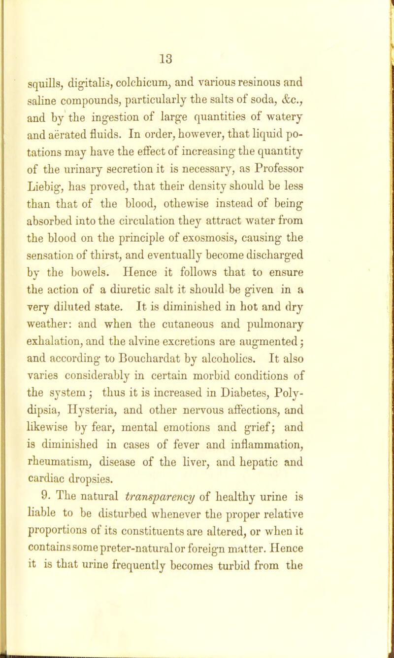 squills, digitalis, colchicum, and various resinous and saline compounds, particularly the salts of soda, &c., and by the ingestion of large quantities of watery and aerated fluids. In order, however, that liquid po- tations may have the effect of increasing the quantity of the urinary secretion it is necessary, as Professor Liebig, has proved, that their density should be less than that of the blood, othewise instead of being absorbed into the circulation they attract water from the blood on the principle of exosmosis, causing the sensation of thirst, and eventually become discharged by the bowels. Hence it follows that to ensure the action of a diuretic salt it should be given in a very diluted state. It is diminished in hot and dry weather: and when the cutaneous and pulmonary exhalation, and the alvine excretions are augmented; and according to Bouchardat by alcoholics. It also varies considerably in certain morbid conditions of the system; thus it is increased in Diabetes, Poly- dipsia, Hysteria, and other nervous affections, and likewise by fear, mental emotions and grief; and is diminished in cases of fever and inflammation, rheumatism, disease of the liver, and hepatic and cardiac dropsies. 9. The natural transparency of healthy urine is liable to be disturbed whenever the proper relative proportions of its constituents are altered, or when it contains some preter-natural or foreign matter. Hence it is that urine frequently becomes turbid from the