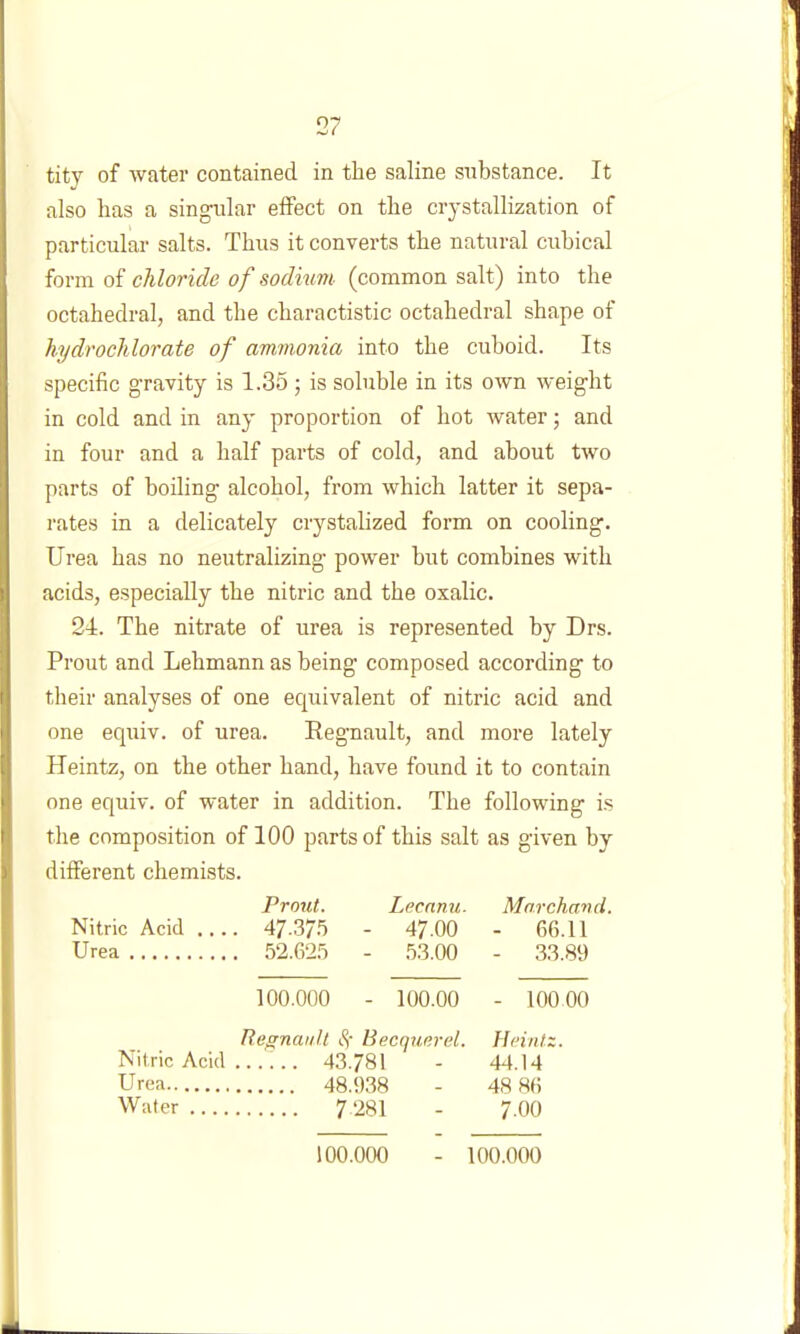 tity of water contained in the saline substance. It also has a singular effect on the crystallization of particular salts. Thus it converts the natural cubical form of chloride of sodium- (common salt) into the octahedral, and the charactistic octahedral shape of hydrochlorate of ammonia into the cuboid. Its specific gravity is 1.35; is soluble in its own weight in cold and in any proportion of hot water; and in four and a half parts of cold, and about two parts of boiling alcohol, from which latter it sepa- rates in a delicately crystalized form on cooling. Urea has no neutralizing power but combines with acids, especially the nitric and the oxalic. 24. The nitrate of urea is represented by Drs. Prout and Lehmann as being composed according to their analyses of one equivalent of nitric acid and one equiv. of urea. Regnault, and more lately Heintz, on the other hand, have found it to contain one equiv. of water in addition. The following is tlie composition of 100 parts of this salt as given by different chemists. Prout. Lecanu. Marchavd. Nitric Acid 47.37.5 - 47.00 - 66.11 Urea 52.625 - .53.00 - 33.81) 100.000 - 100.00 - 10000 Regnault $) Beccjuerel. Heintz. Nitric Acid ...... 43.78! - 44.14 Urea 48.938 - 48 86 Water 7‘281 - 7.00 100.000 100.000