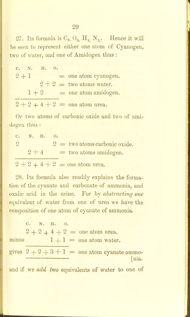 27. Its formula is Cj. O2, . Hence it will be seen to represent either one atom of Cyanog-en, two of water, and one of Amidogen thus : c. N. H. 0. 2 + 1 = 0116 atom cyanogen. 2 + 2 = two atoms water. 1+2 = one atom amidogen. 2 + 2 + 4 + 2 — one atom urea. Or two atoms of carbonic oxide and two of ami- dogen thus : c. N. H. 0. 2 2 = two atoms carbonic oxide. 2 + 4 = two atoms amidogen. 2 + 2 + 4 + 2 = one atom urea. 28. Its formula also readily explains the forma- tion of the cyanate and carbonate of ammonia, and oxalic acid in the urine. For by ahstracting one equivalent of water from one of urea we have the composition of one atom of cyanate of ammonia. c. N. H. 0. 2 + 2-I-4 + 2 = one atom urea, minus 1 + 1 = one atom water. gives 2 + 2 + 3 + 1 = one atom cyanate ammo- — [nia. and if we add two equivalents of water to one of