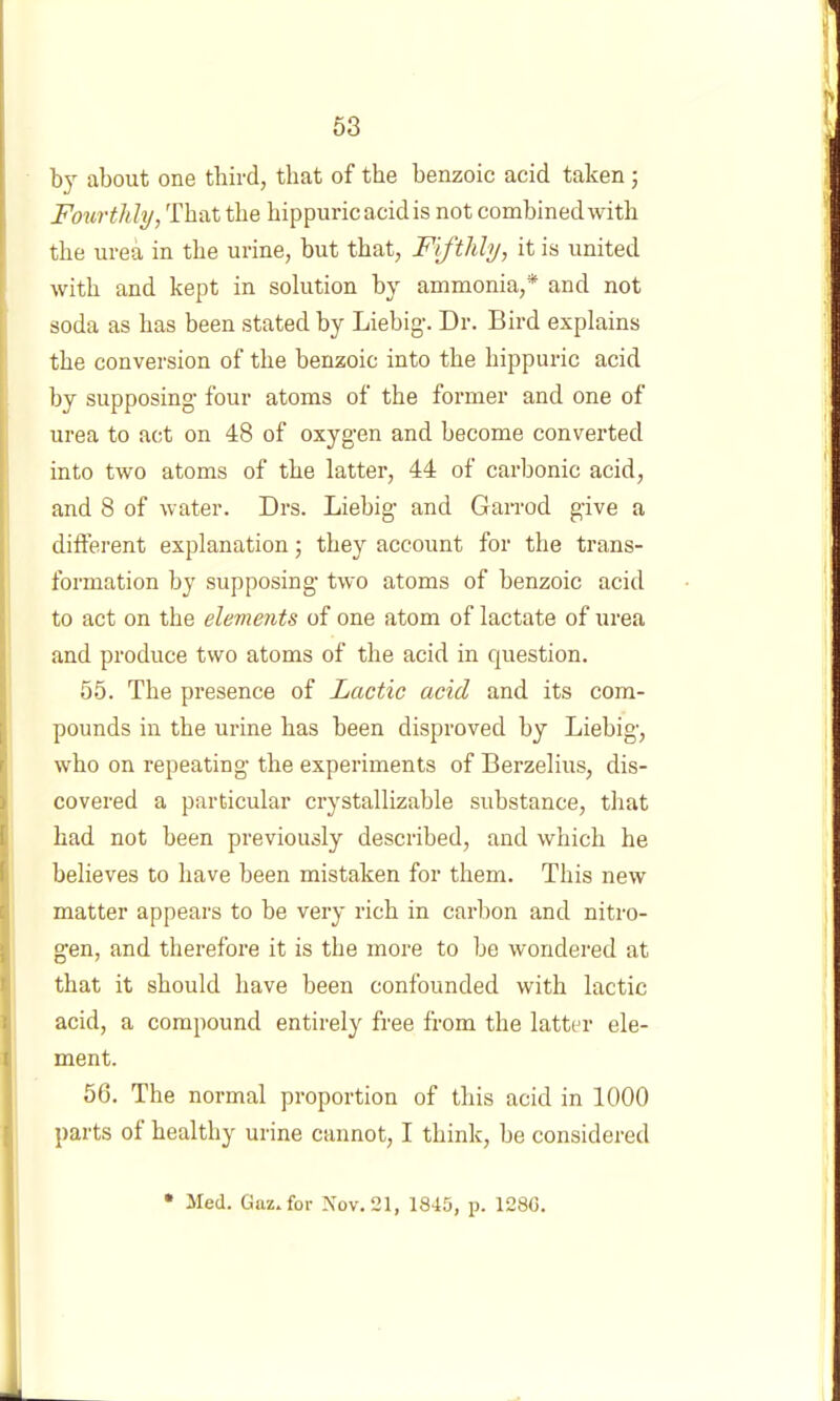 by about one third, that of the benzoic acid taken ; Fourthly, That the hippuricacidis not combined with the urea in the urine, but that, Fifthly, it is united with and kept in solution by ammonia,* and not soda as has been stated by Liebig-. Dr. Bird explains the conversion of the benzoic into the hippuric acid by supposing- four atoms of the former and one of urea to act on 48 of oxyg-en and become converted into two atoms of the latter, 44 of carbonic acid, and 8 of water. Drs. Liebig- and Garrod g-ive a different explanation; they account for the trans- formation by supposing- two atoms of benzoic acid to act on the elements of one atom of lactate of urea and produce two atoms of the acid in question. 55. The presence of Lactic acid and its com- pounds in the urine has been disproved by Liebig-, who on repeating- the experiments of Berzelius, dis- covered a particular crystallizable substance, that had not been previously described, and which he believes to have been mistaken for them. This new matter appears to be very rich in carbon and nitro- gen, and therefore it is the more to be wondered at that it should have been confounded with lactic acid, a compound entirely free from the latter ele- ment. 56. The normal proportion of this acid in 1000 parts of healthy urine cannot, I think, be considered Med. Gttz.for Nov. 21, 1845, p. 1280.