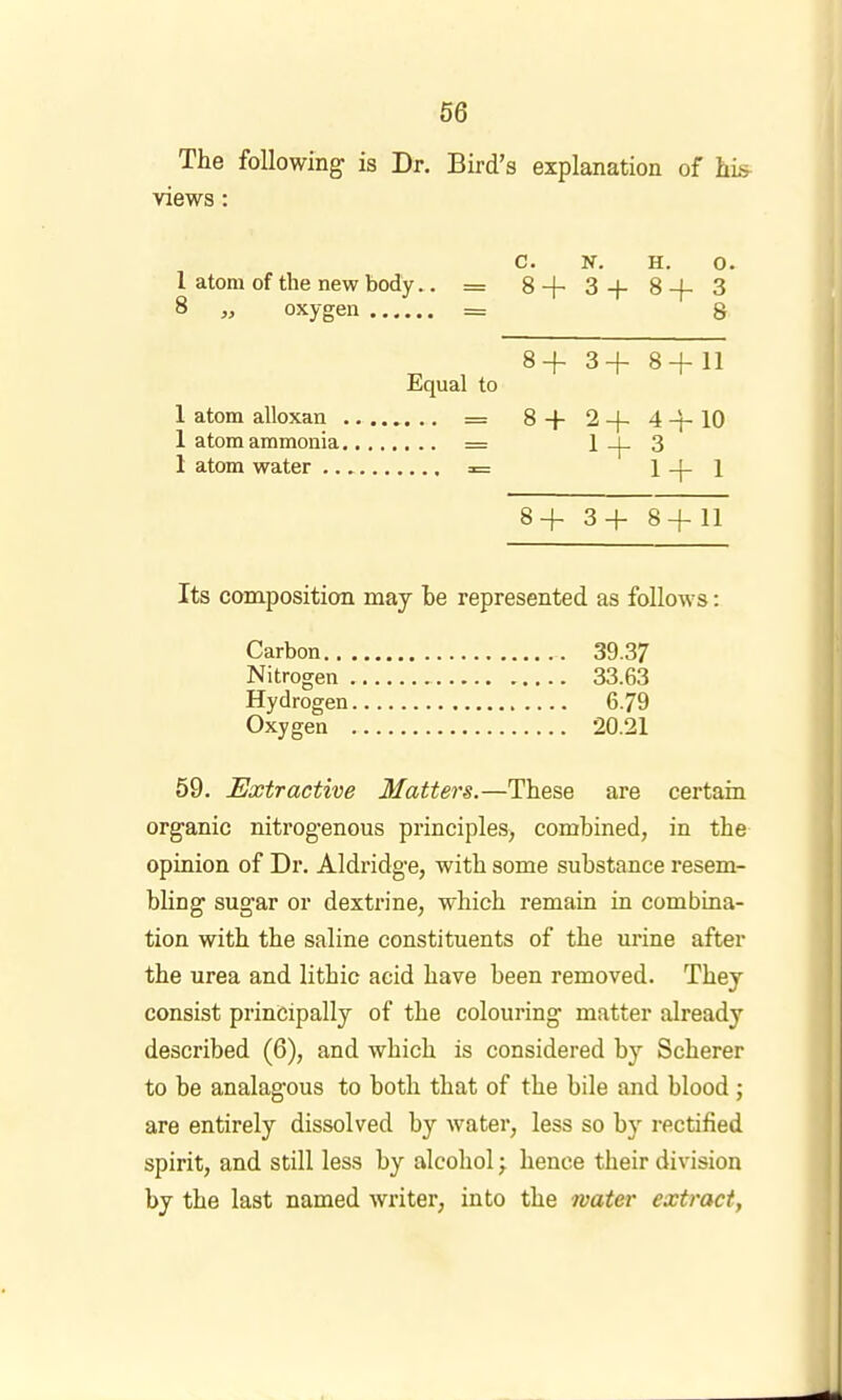 The following is Dr. Bird’s explanation of hL> views: C. N. H. 0. 1 atom of the new body.. = S+S+S-f-S 8 „ oxygen = 8 8+ 3+ 8+11 Equal to 1 atom alloxan = 8+ 2+ 4+10 1 atom ammonia = 1 _|_ 3 1 atom water = 1+1 8+ 3+ 8+11 Its composition may he represented as follows: Carbon 39.37 Nitrogen 33.63 Hydrogen 6.79 Oxygen 20.21 59. Extractive Matters.—These are certain organic nitrogenous principles, combined, in the opinion of Dr. Aldridge, with some substance resem- bling sugar or dextrine, which remain in combina- tion with the saline constituents of the urine after the urea and lithic acid have been removed. They consist principally of the colouring matter already described (6), and which is considered by Scherer to be analagous to both that of the bile and blood; are entirely dissolved by water, less so by rectified spirit, and still less by alcohol; hence their division by the last named writer, into the water extract,