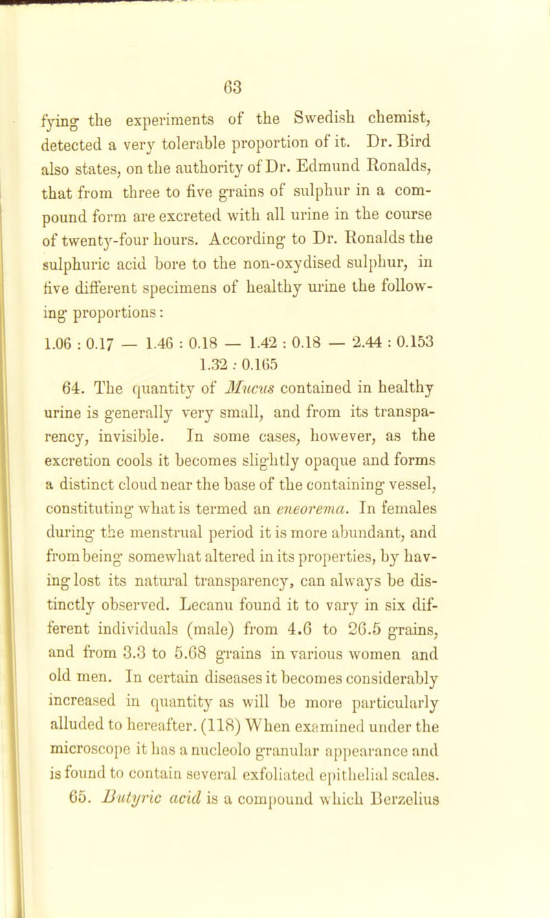 f'ying the experiments of the Swedish chemist, detected a very tolerable proportion of it. Dr. Bird also states, on the authority of Dr. Edmund Ronalds, that from three to five grains of sulphur in a com- pound form are excreted with all urine in the course of twenty-four hours. According to Dr. Ronalds the sulphuric acid bore to the non-oxydised sulphur, in five dilferent specimens of healthy urine the follow- ing proportions: 1.06 : 0.17 — 1-46 : 0.18 — 1.42 : 0.18 — 2.44 : 0.153 1.32 ; 0.165 64. The quantity of Mucm contained in healthy urine is generally very small, and from its transpa- rency, invisible. In some cases, however, as the excretion cools it becomes slightly opaque and forms a distinct cloud near the base of the containing vessel, constituting what is termed an eneorema. In females during the menstrual period it is more abundant, and from being’ somewhat altered in its properties, by hav- ing lost its natural transparency, can always be dis- tinctly observed. Lecanu found it to vary in six dif- ferent individuals (male) from 4.6 to 26.5 grains, and from 3.3 to 5.68 grains in various women and old men. In certain diseases it becomes considerably increased in quantity as will be more particularly alluded to hereafter. (118) When examined under the microscope it has a nucleolo granular appearance and is found to contain several exfoliated ei)ithelial scales. 65. Butyric acid is a compound which Berzelius