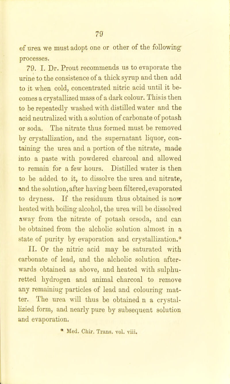 of nrea we must adopt one or other of the following processes. 79. I. Dr. Prout recommends us to evaporate the urine to the consistence of a thick syrup and then add to it when cold, concentrated nitric acid until it be- comes a crystallized mass of a dark colour. Thisis then to be repeatedly washed with distilled water and the acid neutralized with a solution of carbonate of potash or soda. The nitrate thus formed must be removed by crystallization, and the supernatant liquor, con- taining the urea and a portion of the nitrate, made into a paste with powdered charcoal and allowed to remain for a few hours. Distilled water is then to be added to it, to dissolve the urea and nitrate, and the solution, after having been filtered, evaporated to dryness. If the residuum thus obtained is now heated with boiling alcohol, the urea will be dissolved away from the nitrate of potash orsoda, and can be obtained from the alcholic solution almost in a state of purity by evaporation and crystallization.* II. Or the nitric acid may be saturated with carbonate of lead, and the alcholic solution after- wards obtained as above, and heated with sulphu- retted hydrogen and animal charcoal to remove any remaining particles of lead and colouring mat- ter. The urea will thus be obtained n a crystal- lizied form, and nearly pure by subsequent solution and evaporation. • Med. Chir. Trans, vol. viii.