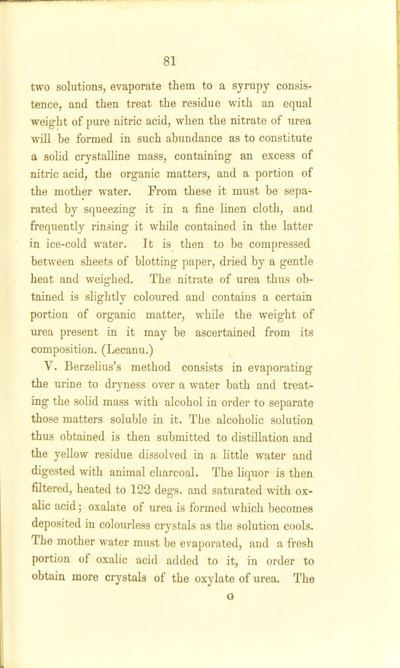 two solutions, evaporate them to a syrupy consis- tence, and then treat the residue with an equal weight of pure nitric acid, when the nitrate of urea will be formed in such abundance as to constitute a solid crystalline mass, containing an excess of nitric acid, the organic matters, and a portion of the mother water. From these it must be sepa- rated by squeezing it in a fine linen cloth, and frequently rinsing it while contained in the latter in ice-cold water. It is then to be compressed between sheets of blotting paper, dried by a gentle heat and weighed. The nitrate of ui’ea thus ob- tained is slightly coloured and contains a certain portion of organic matter, while the weight of urea present in it may be ascertained from its composition. (Lecanu.) V. Berzelius’s method consists in evaporating the urine to dryness over a water bath and treat- ing the solid mass with alcohol in order to separate those matters soluble in it. The alcoholic solution thus obtained is then submitted to distillation and the yellow residue dissolved in a little water and digested with animal charcoal. The liquor is then filtered, heated to 122 degs. and saturated with ox- alic acid; oxalate of urea is formed which becomes deposited in colourless crystals as the solution cools. The mother water must be evaporated, and a fresh portion of oxalic acid added to it, in order to obtain more crystals of the oxylate of urea. The o