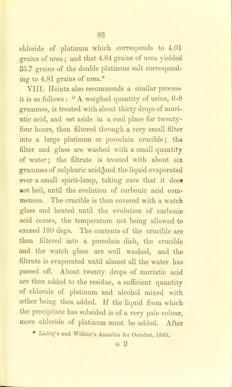 chloride of platinum which corresponds to 4.01 grains of urea; and that 4.84 grains of urea yielded 35.7 grains of the double platinous salt correspond- ing to 4.81 grains of urea.* VIII. Heintz also recommends a similar process it is as follows : “ A weighed quantity of urine, 6-8 grammes, is treated with about thirty drops of muri- atic acid, and set aside in a cool place for twenty- four hours, then filtered through a very small filter into a large platinum or porcelain crucible; the filter and glass are washed with a small quantity of water; the filtrate is treated with about six grammes of sulphuric acid,Jand the liquid evaporated over a small spirit-lamp, taking care that it doe* not boil, until the evolution of carbonic acid com- mences. The crucible is then covered with a watch glass and heated until the evolution of carbonic acid ceases, the temperature not being allowed to exceed 180 degs. The contents of the crucible are then filtered into a porcelain dish, the crucible and the watch glass are well washed, and the filtrate is evaporated until almost all the water has passed off. About twenty drops of muriatic acid are then added to the residue, a sufficient quantity of chloride of platinum and alcohol mixed with sether being then added. If the liquid from which the precipitate has subsided is of a very pale colour, more chloride of platinum must be added. After • Liebig'’s and Wohler’s Annalen for October, 1845. G 2