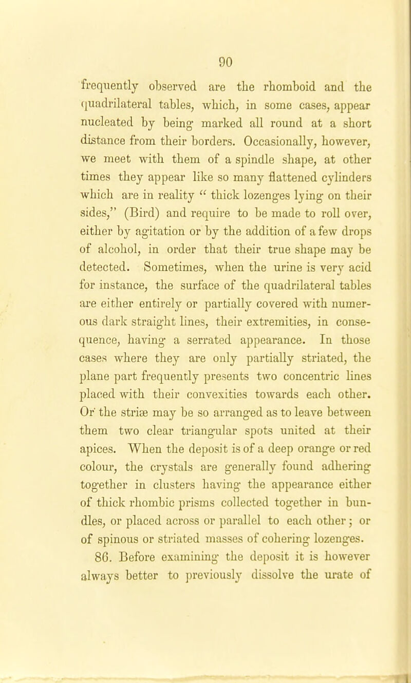 frequently observed are the rhomboid and the (luadrilateral tables, which, in some cases, appear nucleated hy being’ marked all round at a short distance from their borders. Occasionally, however, we meet with them of a spindle shape, at other times they appear like so many flattened cylinders which are in reality “ thick lozenges lying on their sides,” (Bird) and require to be made to roll over, either by agitation or by the addition of a few drops of alcohol, in order that their true shape may be detected. Sometimes, when the urine is very acid for instance, the surface of the quadrilateral tables are either entirely or partially covered with numer- ous dark straight lines, their extremities, in conse- quence, having a serrated appearance. In those cases where they are only partially striated, the plane part frequently presents two concentric lines placed with their convexities towards each other. Or the striae may be so arranged as to leave between them two clear triangular spots united at their apices. When the deposit is of a deep orange or red colour, the ci-ystals are generally found adhering together in clusters having the appearance either of thick rhombic prisms collected together in bun- dles, or placed across or parallel to each other; or of spinous or striated masses of cohering lozenges. 86. Before examining the deposit it is however always better to previously dissolve the urate of
