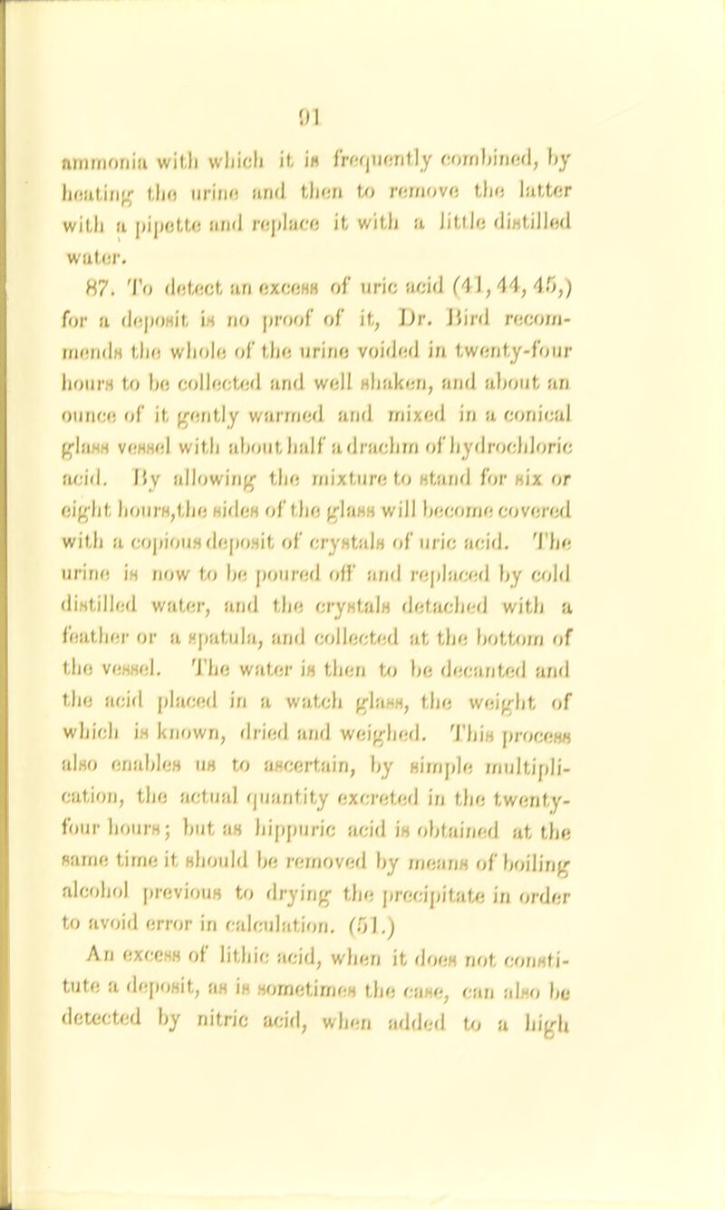 nnirnoriiii witli wliioli it- i« frwjiifirit.ly c,i)m)thuul, by lioiiLinp,^ Uio iirino iiruJ tliori U> ntmova iUit haUtr with u |)i|n)U-<) iind roplaMi it witlj u Jittlc diHtillwl wat(!i’. 87. 'I'o dtiUict an ftxwHH of uric acid (4J, 44, 4.0,) for a dc))OHit ia no proof of it, Jjr. J5ird rccoin- rncndH tlio whole of the urine voided in twenty-four hoiii'H to he collecUid and well Hhaken, atid aljout an ounce of it f-^ently warmed and mixed in a conical g'iaHH vcHHcl witli ahoutlialf adraclim of hydrochloric fuu'd, Hy allowi/iff the mixture to Htand for «ix or eif^ht h(jurH,the Hidea of the pWaHH will become covered with a copiouHdeposit of cryatals of uric acid. 'I'he urine ia now to he poured off and replacetl by cold diatilled water, and the cryatala detjwdied with a feather or a ajiatula, and cr>llected at the bottom of the veaael. 'J'he water ia then to he decanted and the acid placed in a watch fflaaa, the weifrht of which ia known, dried and weifrhed. 'I’hia ju'oceaa also enahlea ua U> aacertain, hy aimjde multipli- cation, the actual (piantity excreted in the twenty- four houra; hut aa hippuric acid ia obtained at the same time it ahould he removed hy /neana of hoilirif^ alcfthol previouB to drying- the precipitate in order to avoid error in calculation. f.Ol.) An exceaa of lithic acid, when it doea not eonati- tute a deposit, aa ia aometimea the case, can also he detected hy nitric acid, when added te a high