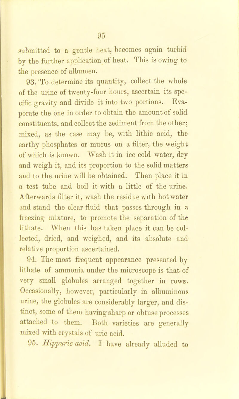 05 submitted to a gentle beat, becomes again turbid by the further application of heat. This is owing to the presence of albumen. 93. ' To determine its quantity, collect the whole of the urine of twenty-four hours, ascertain its spe- cific gravity and divide it into two portions. Eva- porate the one in order to obtain the amount of solid constituents, and collect the sediment from the other; mixed, as the case may be, with lithic acid, the earthy phosphates or mucus on a filter, the weight of which is known. Wash it in ice cold water, dry and weigh it, and its proportion to the solid matters and to the urine will be obtained. Then place it in a test tube and boil it with a little of the urine. Afterwards filter it, wash the residue with hot water and stand the clear fluid that passes through in a freezing mixture, to promote the separation of the lithate. When this has taken place it can be col- lected, dried, and weig’hed, and its absolute and relative proportion ascertained. 94. The most frequent appearance presented by lithate of ammonia under the microscope is that of very small globules arranged together in rows. Occasionally, however, particularly in albuminous urine, the globules are considerably larger, and dis- tinct, some of them having sharp or obtuse processes attached to them. Both varieties are generally mixed with crystals of uric acid.