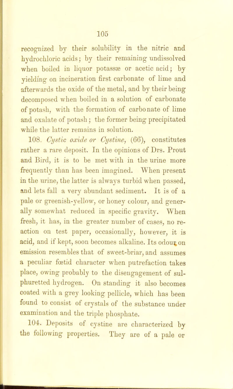 recognized by tbeir solubility in the nitric and hydrochloric acids; by tbeir remaining undissolved when boiled in liquor potassse or acetic acid; by yielding on incineration first carbonate of lime and afterwards the oxide of the metal, and by tbeir being decomposed when boiled in a solution of carbonate of potash, with the formation of carbonate of lime and oxalate of potash; the former being precipitated while the latter remains in solution. 108. Cystic oxide or Cystine, (66), constitutes rather a rare deposit. In the opinions of Drs. Prout and Bird, it is to be met with in the urine more frequently than has been imagined. When present in the urine, the latter is always turbid when passed, and lets fall a very abundant sediment. It is of a pale or greenish-yellow, or honey colour, and g'ener- ally somewhat reduced in specific gravity. When fresh, it has, in the greater number of cases, no re- action on test paper, occasionally, however, it is acid, and if kept, soon becomes alkaline. Its odoui^on emission resembles that of sweet-briar, and assumes a peculiar foetid character when putrefaction takes place, owing probably to the disengagement of sul- phuretted hydrogen. On standing it also becomes coated with a grey looking pellicle, which has been found to consist of ci’ystals of the substance under examination and the triple phos|)hate. 104. Deposits of cystine are characterized by the following projjerties. They are of a pale or