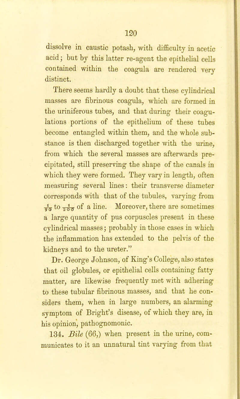 dissolve in caustic potash, with difficulty in acetic acid j but by this latter re-agent the epithelial cells contained within the coagula are rendered very distinct. There seems hardly a doubt that these cylindrical masses are fibrinous coagula, which are formed in the uriniferous tubes, and that during their coagu- lations portions of the epithelium of these tubes become entangled within them, and the whole sub- stance is then discharged together with the urine, from which the several masses are afterwards pre- cipitated, still preserving the shape of the canals in which they were formed. They vary in length, often measuring several lines: their transverse diameter corresponds with that of the tubules, varying from tV 2W3- of a line. Moreover, there are sometimes a large quantity of pus corpuscles present in these cylindrical masses; probably in those cases in which the inflammation has extended to the pelvis of the kidneys and to the ureter.” Dr. George Johnson, of King’s College, also states that oil globules, or epithelial cells containing fatty matter, are likewise frequently met with adhering to these tubular fibrinous masses, and that he con- siders them, when in large numbers, an alarming symptom of Bright’s disease, of which they are, in his opinion, pathognomonic. 134. Bile (66,) when present in the urine, com- municates to it an unnatural tint varying from that