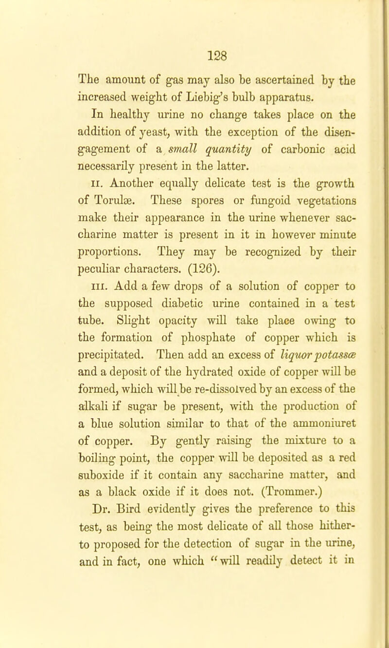 The amount of gas may also be ascertained by the increased weight of Liebig’s bulb apparatus. In healthy urine no change takes place on the addition of yeast, with the exception of the disen- gagement of a small quantity of carbonic acid necessarily present in the latter. II. Another equally delicate test is the growth of Torulae. These spores or fungoid vegetations make their appearance in the urine whenever sac- charine matter is present in it in however minute proportions. They may be recognized by their peculiar characters. (126). III. Add a few drops of a solution of copper to the supposed diabetic urine contained in a test tube. Slight opacity will take place owing to the formation of phosphate of copper which is precipitated. Then add an excess of liquor potasses and a deposit of the hydrated oxide of copper will be formed, which will be re-dissolved by an excess of the alkali if sugar be present, with the production of a blue solution similar to that of the ammoniuret of copper. By gently raising the mixture to a boiling point, the copper will be deposited as a red suboxide if it contain any saccharine matter, and as a black oxide if it does not. (Trommer.) Dr. Bird evidently gives the preference to this test, as being the most delicate of aU those hither- to proposed for the detection of sugar in the urine, and in fact, one which “ will readily detect it in