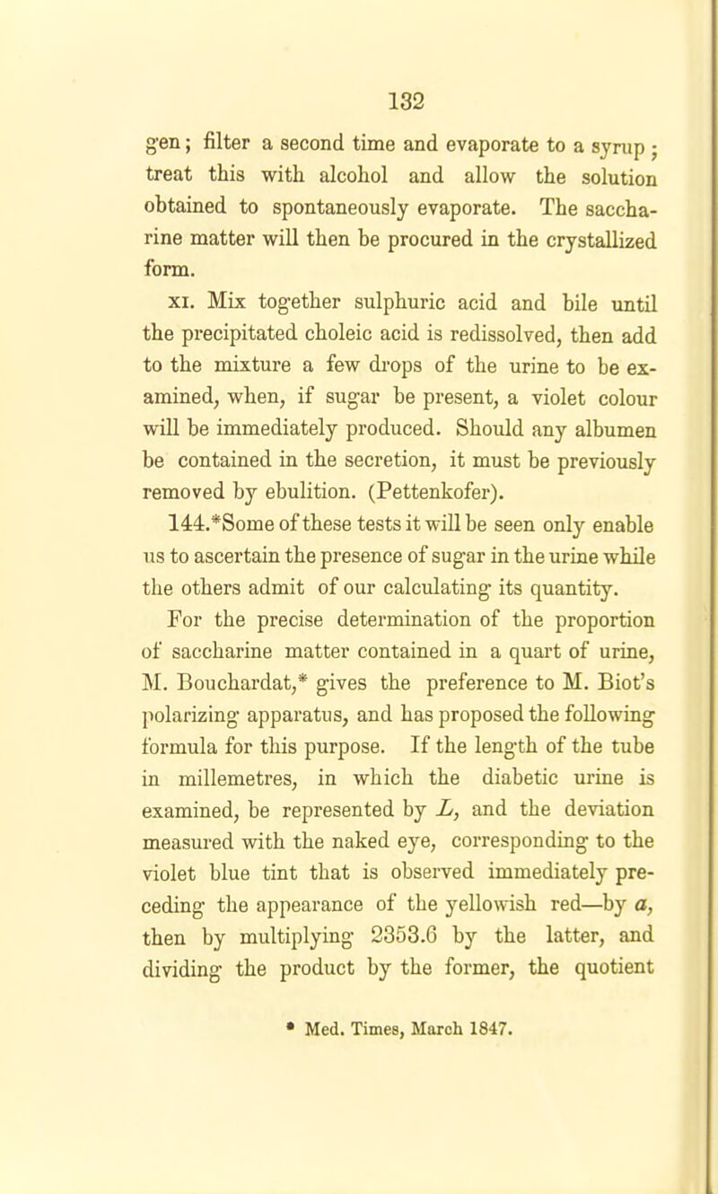 gen; filter a second time and evaporate to a syrup; treat this with alcohol and allow the solution obtained to spontaneously evaporate. The saccha- rine matter will then be procured in the crystallized form. XI. Mix together sulphuric acid and bile until the precipitated choleic acid is redissolved, then add to the mixture a few di’ops of the urine to be ex- amined, when, if sugar be present, a violet colour will be immediately produced. Should any albumen be contained in the secretion, it must be previously removed by ebulition. (Pettenkofer). 144.*Some of these tests it will be seen only enable us to ascertain the presence of sugar in the urine while the others admit of our calculating its quantity. For the precise determination of the proportion of saccharine matter contained in a quart of urine, M. Bouchardat,* gives the preference to M. Biot’s polarizing apparatus, and has proposed the following formula for this purpose. If the length of the tube in millemetres, in which the diabetic urine is examined, be represented by X, and the deviation measured with the naked eye, corresponding to the violet blue tint that is observed immediately pre- ceding the appearance of the yellowish red—by a, then by multiplying 2353.6 by the latter, and dividing the product by the former, the quotient • Med. Times, March 1847.