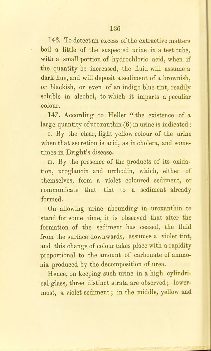 146. To detect an excess of the extractive matters boil a little of the suspected urine in a test tube, with a small portion of hydrochloric acid, when if the quantity be increased, the fluid will assume a dark hue, and will deposit a sediment of a brownish, or blackish, or even of an indigo blue tint, readily soluble in alcohol, to which it imparts a peculiar colour. 147. According to Heller ‘Hhe existence of a large quantity ofuroxanthin (6) in urine is indicated: I. By the clear, light yellow colour of the urine when that secretion is acid, as in cholera, and some- times in Bright’s disease. II. By the pi’esence of the products of its oxida- tion, uroglaucin and urrhodin, which, either of themselves, form a violet coloured sediment, or communicate that tint to a sediment already formed. On allowing urine abounding in uroxanthin to stand for some time, it is observed that after the formation of the sediment has ceased, the fluid from the surface downwards, assumes a violet tint, and this change of colour takes place with a rapidity proportional to the amount of carbonate of ammo- nia produced by the decomposition of urea. Hence, on keeping such urine in a high cylindri- cal glass, three distinct strata are observed; lower- most, a violet sediment; in the middle, yellow and