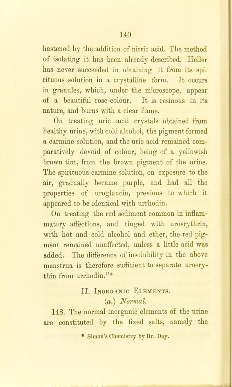 hastened by the addition of nitric acid. The method of isolating it has been already described. Heller has never succeeded in obtaining it from its spi- rituous solution in a crystalline form. It occurs in granules, which, under the microscope, appear of a beautiful rose-colour. It is resinous in its nature, and burns with a clear flame. On treating uric acid crystals obtained from healthy urine, with cold alcohol, the pigment formed a carmine solution, and the uric acid remained com- paratively devoid of colour, being of a yellowish brown tint, from the brown pigment of the urine. The spirituous carmine solution, on exposure to the air, gradually became purple, and had all the properties of uroglaucin, previous to which it appeared to be identical with urrhodin. On treating the red sediment common in inflam- matory affections, and tinged with uroerythrin, with hot and cold alcohol and ether, the red pig- ment remained unaffected, unless a little acid was added. The difference of insolubility in the above menstrua is therefore sufficient to separate uroery- thin from urrhodin.”* II. Inorganic Elements. {a.) Noi'mal. 148. The normal inorganic elements of the urine are constituted by the fixed salts, namely the • Simon’s Chemistry by Dr. Day.