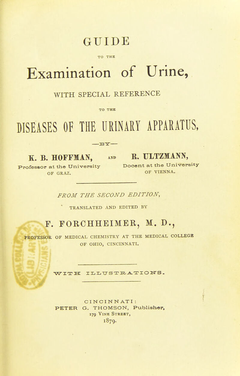 GUIDE TO THE Examination of Urine, WITH SPECIAL REFERENCE TO THE DISEASES OF THE URINARY APPARATUS, K. B. HOFFMAN, and R. ULTZMANN, Professor at the University Docent at the University OF GRAZ. OF VIENNA. FROM THE SECOND EDITION, ' TRANSLATED AND EDITED BY F. FORCHHEIMER, M. D., PROFESSOR OF MEDICAL CHEMISTRY AT THE MEDICAL COLLEGE OF OHIO, CINCINNATI. V^\»^^ WITH IXiIiT7STIS,^TI03SrS. CI N CI N N AT I : PETER G. THOMSON, Publisher, 179 Vine Street, 1879.