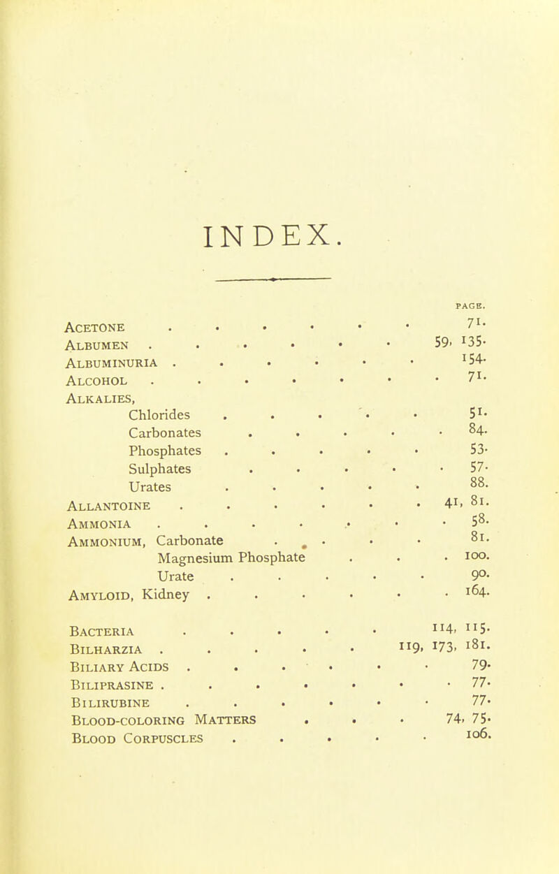 INDEX. PAGE. Acetone 71- Albumen S9> ^SS- Albuminuria . . . • • • ^54- Alcohol 7I- Alkalies, Chlorides . . • '• • S^- Carbonates .... . 84. Phosphates ..... 53- Sulphates . . • • • 57- Urates ..... 88. Allantoine . . . • • . 41, 81. Ammonia . . . • .• • .58. Ammonium, Carbonate . , . • • Magnesium Phosphate . . • loo- Urate ..... 9°- Amyloid, Kidney ...... 164. Bacteria . . . • • 114, 115. BiLHARZIA 9. 173. 181. Biliary Acids . . . • • • 79- Biliprasine 77' BiLIRUBINE 77- Blood-coloring Matters ... 74. 75- Blood Corpuscles . . . . • 106.