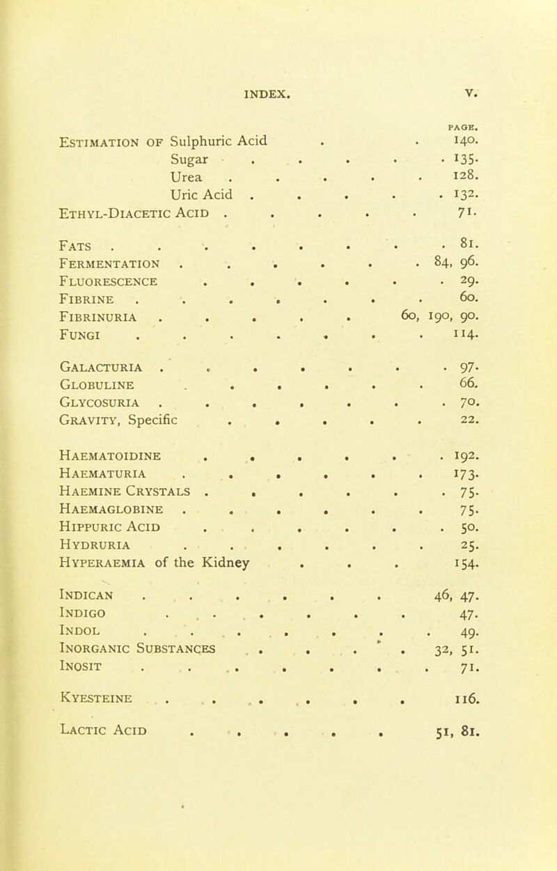 PAGE. Estimation of Sulphuric Acid . .140. Sugar . . . . . 135- Urea ..... 128. Uric Acid ..... 132. Ethyl-Diacetic Acid . . . . . 7i- Fats . . . . . • • .81. Fermentation 84, 96. Fluorescence . . ■. . . .29. FiBRINE ....... 60. Fibrinuria . . . . . 60, 190, 90. Fungi . . . . . •. .114. Galacturia . . . . . . •97- Globuline ...... 66. Glycosuria , . . . . . .70, Gravity, Specific ..... 22. Haematoidine . .. . . . . 192. Haematuria . . . . . .173. Haemine Crystals . . . . . .75- Haemaglobine ...... 75. HippURic Acid ... . . . .50. Hydruria ... . . . 25. Hyperaemia of the Kidney . . . 154. Indican . . . . . . 46, 47. Indigo ..... . . . 47. Indol . , . . . . , . . 49. Inorganic Substances . . . . * . 32, 51. Inosit . ... . . . .71. Kyesteine . . , . _ . , . 116. Lactic Acid ... . . 51, 81.