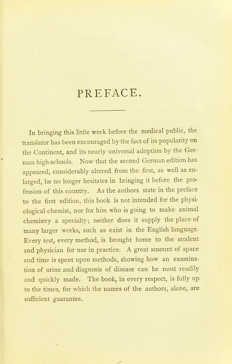 PREFACE. In bringing this little work before the medical public, the translator has been encouraged by the fact of its popularity on the Continent, and its nearly universal adoption by the Ger- man high-schools. Now that the second German edition has appeared, considerably altered from the first, as well as en- larged, he no longer hesitates in bringing it before the pro- fession of this country. As the authors state in the preface to the first edition, this book is not intended for the physi- ological chemist, nor for him who is going to make animal chemistry a specialty; neither does it supply the place of many larger works, such as exist in the English language. Every test, every method, is brought home to the student and physician for use in practice. A great amount of space and time is spent upon methods, showing how an examina- tion of urine and diagnosis of disease can be most readily and quickly made. The book, in every respect, is fully up to the times, for which the names of the authors, alone, are sufficient guarantee.