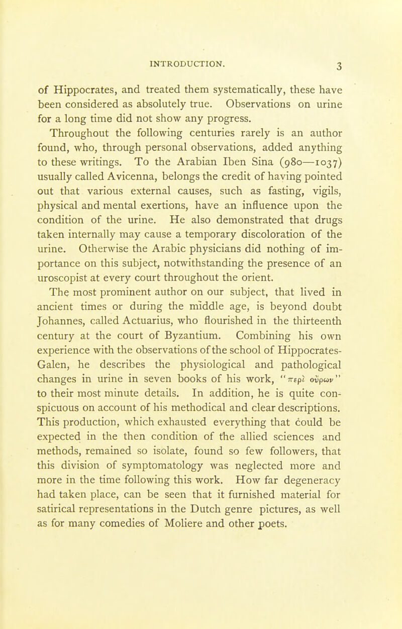 of Hippocrates, and treated them systematically, these have been considered as absolutely true. Observations on urine for a long time did not show any progress. Throughout the following centuries rarely is an author found, who, through personal observations, added anything to these writings. To the Arabian Iben Sina (980—1037) usually called Avicenna, belongs the credit of having pointed out that various external causes, such as fasting, vigils, physical and mental exertions, have an influence upon the condition of the urine. He also demonstrated that drugs taken internally may cause a temporary discoloration of the urine. Othenvise the Arabic physicians did nothing of im- portance on this subject, notwithstanding the presence of an uroscopist at every court throughout the orient. The most prominent author on our subject, that lived in ancient times or during the middle age, is beyond doubt Johannes, called Actuarius, who flourished in the thirteenth century at the court of Byzantium. Combining his own experience with the observations of the school of Hippocrates- Galen, he describes the physiological and pathological changes in urine in seven books of his work, Tvtpt ovpav to their most minute details. In addition, he is quite con- spicuous on account of his methodical and clear descriptions. This production, which exhausted everything that could be expected in the then condition of the allied sciences and methods, remained so isolate, found so few followers, that this division of symptomatology was neglected more and more in the time following this work. How far degeneracy had taken place, can be seen that it furnished material for satirical representations in the Dutch genre pictures, as well as for many comedies of Moliere and other poets.