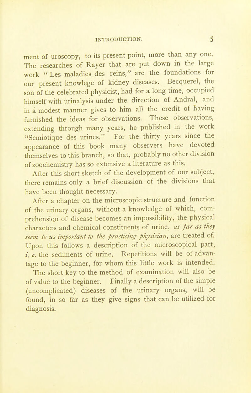 ment of uroscopy, to its present point, more than any one. The researches of Rayer that are put down in the large work Les maladies des reins, are the foundations for our present knowlege of kidney diseases. Becquerel, the son of the celebrated physicist, had for a long time, occupied himself with urinalysis under the direction of Andral, and in a modest manner gives to him all the credit of having furnished the ideas for observations. These observations, extending through many years, he pubHshed in the work Semiotique des urines. For the thirty years since the appearance of this book many observers have devoted themselves to this branch, so that, probably no other division of zoochemistry has so extensive a literature as this. After this short sketch of the development of our subject, there remains only a brief discussion of the divisions that have been thought necessary. After a chapter on the microscopic structure and function of the urinary organs, without a knowledge of which, com- prehensiqn of disease becomes an impossibility, the physical characters and chemical constituents of urine, as far as they seem to us important to the practicing physician, are treated of. Upon this follows a description of the microscopical part, i. e. the sediments of urine. Repetitions will be of advan- tage to the beginner, for whom this little work is intended. The short key to the method of examination will also be of value to the beginner. Finally a description of the simple (uncomplicated) diseases of the urinary organs, will be found, in so far as they give signs that can be utilized for diagnosis.