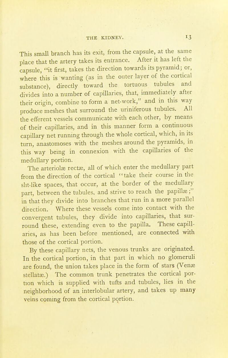 This small branch has its exit, from the capsule, at the same place that the artery takes its entrance. After it has left the capsule, it first, takes the direction towards its pyramid; or, where this is wanting (as in the outer layer of the cortical substance), directly toward the tortuous tubules and divides into a number of capillaries, that, immediately after their origin, combine to form a net-work, and in this way produce meshes that surround the uriniferous tubules. All the efferent vessels communicate with each other, by means of their capillaries, and in this manner form a continuous capillary net runnmg through the whole cortical, which, in its turn, anastomoses with the meshes around the pyramids, in this way bemg in connexion with the capillaries of the medullary portion. The arteriole rectffi, all of which enter the medullary part from the direction of the cortical take their course in the sht-like spaces, that occur, at the border of the medullary part, between the tubules, and strive to reach the papillae; in that they divide into branches that run in a more parallel direction. Where these vessels come into contact with the convergent tubules, they divide into capillaries, that sur- round these, extending even to the papilla. These capill- aries, as has been before mentioned, are connected with those of the cortical portion. By these capillary nets, the venous trunks are originated. In the cortical portion, in that part in which no glomeruli are found, the union takes place in the form of stars (Venae stellatse.) The common trunk penetrates the cortical por- tion which is supplied with tufts and tubules, lies in the neighborhood of an interlobular artery, and takes up many veins coming from the cortical portion.