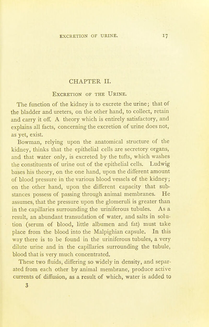 CHAPTER II. Excretion of the Urine. The function of the kidney is to excrete the urine; that of the bladder and ureters, on the other hand, to collect, retain and carry it oif. A theory which is entirely satisfactory, and explains all facts, concerning the excretion of urine does not, as yet, exist. Bowman, relying upon the anatomical structure of the kidney, thinks that the epithelial cells are secretory organs, and that water only, is excreted by the tufts, which washes the constituents of urine out of the epithelial cells. Ludwig bases his theory, on the one hand, upon the different amount of blood pressure in the various blood vessels of the kidney; on the other hand, upon the different capacity that sub- stances possess of passing through animal membranes. He assumes, that the pressure upon the glomeruli is greater than in the capillaries surrounding the uriniferous tubules. As a result, an abundant transudation of water, and salts in solu- tion (serum of blood, little albumen and fat) must take place from the blood into the Malpighian capsule. In this way there is to be found in the uriniferous tubules, a very dilute urine and in the capillaries surrounding the tubule, blood that is very much concentrated. These two fluids, differing so widely in density, and separ- ated from each other by animal membrane, produce active currents of diffusion, as a result of which, water is added to 3