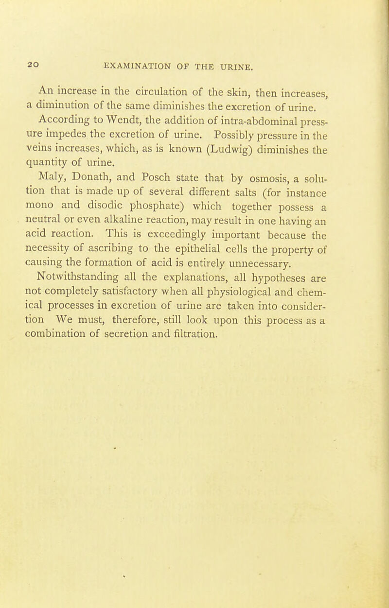 An increase in the circulation of the skin, then increases, a diminution of the same diminishes the excretion of urine. According to Wendt, the addition of intra-abdominal press- ure impedes the excretion of urine. Possibly pressure in the veins increases, which, as is known (Ludwig) diminishes the quantity of urine. Maly, Donath, and Posch state that by osmosis, a solu- tion that is made up of several different salts (for instance mono and disodic phosphate) which together possess a neutral or even alkaline reaction, may result in one having an acid reaction. This is exceedingly important because the necessity of ascribing to the epithelial cells the property of causing the formation of acid is entirely unnecessary. Notwithstanding all the explanations, all hypotheses are not completely satisfactory when all physiological and chem- ical processes in excretion of urine are taken into consider- tion We must, therefore, still look upon this process as a combination of secretion and filtration.