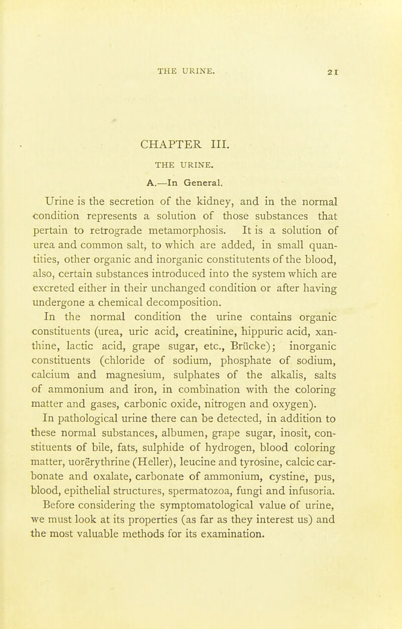 CHAPTER III. THE URINE. A.—In General. Urine is the secretion of the kidney, and in the normal condition represents a solution of those substances that pertain to retrograde metamorphosis. It is a solution of urea and common salt, to which are added, in small quan- tities, other organic and inorganic constitutents of the blood, also, certain substances introduced into the system which are excreted either in their unchanged condition or after having undergone a chemical decomposition. In the normal condition the urine contains organic constituents (urea, uric acid, creatinine, hippuric acid, xan- thine, lactic acid, grape sugar, etc., Briicke); inorganic constituents (chloride of sodium, phosphate of sodium, calcium and magnesium, sulphates of the alkalis, salts of ammonium and iron, in combination with the coloring matter and gases, carbonic oxide, nitrogen and oxygen). In pathological urine there can be detected, in addition to these normal substances, albumen, grape sugar, inosit, con- stituents of bile, fats, sulphide of hydrogen, blood coloring matter, uorerythrine (Heller), leucine and tyrosine, calcic car- bonate and oxalate, carbonate of ammonium, cystine, pus, blood, epithelial structures, spermatozoa, fungi and infusoria. Before considering the symptomatological value of urine, we must look at its properties (as far as they interest us) and the most valuable methods for its examination.